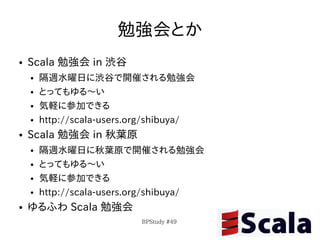 勉強会とか
●   Scala 勉強会 in 渋谷
    ●   隔週水曜日に渋谷で開催される勉強会
    ●   とってもゆる〜い
    ●   気軽に参加できる
    ●   http://scala-users.org/shibuya/
●   Scala 勉強会 in 秋葉原
    ●   隔週水曜日に秋葉原で開催される勉強会
    ●   とってもゆる〜い
    ●   気軽に参加できる
    ●   http://scala-users.org/shibuya/
●   ゆるふわ Scala 勉強会
                            BPStudy #49
 