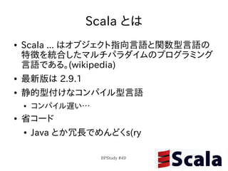 Scala とは
●   Scala ... はオブジェクト指向言語と関数型言語の
    特徴を統合したマルチパラダイムのプログラミング
    言語である。(wikipedia)
●   最新版は 2.9.1
●   静的型付けなコンパイル型言語
    ●   コンパイル遅い…
●   省コード
    ●   Java とか冗長でめんどくs(ry

                   BPStudy #49
 