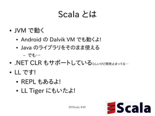 Scala とは
●   JVM で動く
    ●   Android の Dalvik VM でも動くよ!
    ●   Java のライブラリをそのまま使える
        –   でも…
●   .NET CLR もサポートしているらしいけど開発止まってる…
●   LL です!
    ●   REPL もあるよ!
    ●   LL Tiger にもいたよ!

                       BPStudy #49
 
