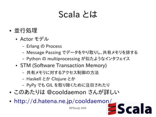 Scala とは
●   並行処理
    ●   Actor モデル
        –   Erlang の Process
        –   Message Passing でデータをやり取りし、共有メモリを排する
        –   Python の multiprocessing が似たようなインタフェイス
    ●   STM (Software Transaction Memory)
        –   共有メモリに対するアクセス制御の方法
        –   Haskell とか Clojure とか
        –   PyPy でも GIL を取り除くために注目されたり
●   このあたりは @cooldaemon さんが詳しい
●   http://d.hatena.ne.jp/cooldaemon/
                          BPStudy #49
 