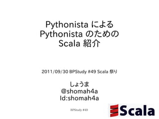 Pythonista による
Pythonista のための
    Scala 紹介


2011/09/30 BPStudy #49 Scala 祭り


           しょうま
        @shomah4a
       Id:shomah4a
           BPStudy #49
 