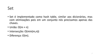 Set
• Set é implementado como hash table, similar aos dicionários, mas
com otimizações pois em um conjunto nós precisamos apenas das
chaves.
• União: O(m + n)
• Intersecção: O(min(m,n))
• Diferença: O(m).
7
 
