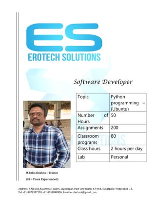 Address: F.No:103,Rajamma Towers, Jaya nagar, Pipe lane roard, K.P.H.B, Kukatpally, Hyderabad-72.
Tel:+91-9676327118,+91-8919048936, Email:erotechsol@gmail.com.
Software Developer
M.Babu Krishna – Trainer
(21+ Years Experienced)
Topic Python
programming –
(Ubuntu)
Number of
Hours
50
Assignments 200
Classroom
programs
80
Class hours 2 hours per day
Lab Personal
 