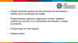 Globalcode – Open4education
• Código duplicado quebra um dos princípios da orientação a
objetos que é reutilização de código
• Programadores duplicam código para mostrar “trabalho”
(métrica de commit), e por dificuldade de entender o código
já existente
• Corrigir bugs em dois lugares
• Duplicar testes
 