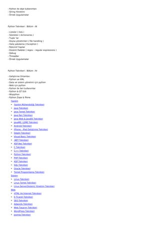 - Python ile obje kullanımları
- String Yönetimi
- Örnek Uygulamalar




Python Teknikeri : Bölüm - III

-   Listeler ( lists )
-   Sözlükler ( dictionaries )
-   Tuple ‘lar
-   Doysa yönetimleri ( file handling )
-   Hata yakalama ( Exception )
-   Rekürsif Yapılar
-   Düzenli İfadeler ( regex – regular expressions )
-   Debug
-   Threadler
-   Örnek Uygulamalar




Python Teknikeri : Bölüm - IV

-   Geliştirme Ortamları
-   Python ve XML
-   Data ve sistem yönetimi için python
-   Web için python
-   Python ile ileri kullanımlar
-   Python & QT GUI
-   Wxpython
-   Python Zope & Plone
     Yazılım
     • Yazılım Mühendisliği Teknikeri
     • Java Teknikeri
     • Java Temel Teknikeri
     • Java İleri Teknikeri
     • Java Web & JavaEE Teknikeri
     • JavaME / J2ME Teknikeri
     • Android Teknikeri
     • iPhone - iPad Geliştirme Teknikeri
     • Delphi Teknikeri
     • Visual Basic Teknikeri
     • .NET Teknikeri
     • ASP.Net Teknikeri
     • C Teknikeri
     • C++ Teknikeri
     • Python Teknikeri
     • PHP Teknikeri
     • ASP Teknikeri
     • SQL Teknikeri
     • Oracle Teknikeri
     • Temel Programlama Teknikeri
     Sistem
     • Linux Teknikeri
     • Linux Temel Teknikeri
     • Linux Server(Sistem) Yönetimi Teknikeri
     Web
     • HTML Ve İnternet Teknikeri
     • E-Ticaret Teknikeri
     • SEO Teknikeri
     • Adwords Teknikeri
     • Web Tasarım Teknikeri
     • WordPress Teknikeri
     • Joomla Teknikeri
 