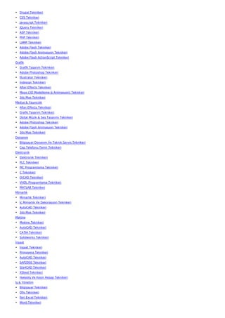 • Drupal Teknikeri
• CSS Teknikeri
• Javascript Teknikeri
• JQuery Teknikeri
• ASP Teknikeri
• PHP Teknikeri
• LAMP Teknikeri
• Adobe Flash Teknikeri
• Adobe Flash Animasyon Teknikeri
• Adobe Flash ActionScript Teknikeri
Grafik
• Grafik Tasarım Teknikeri
• Adobe Photoshop Teknikeri
• İllustrator Teknikeri
• İndesign Teknikeri
• After Effects Teknikeri
• Maya (3D Modelleme & Animasyon) Teknikeri
• 3ds Max Teknikeri
Medya & Yayıncılık
• After Effects Teknikeri
• Grafik Tasarım Teknikeri
• Dijital Müzik & Ses Tasarımı Teknikeri
• Adobe Photoshop Teknikeri
• Adobe Flash Animasyon Teknikeri
• 3ds Max Teknikeri
Donanım
• Bilgisayar Donanım Ve Teknik Servis Teknikeri
• Cep Telefonu Tamir Teknikeri
Elektronik
• Elektronik Teknikeri
• PLC Teknikeri
• PIC Programlama Teknikeri
• C Teknikeri
• OrCAD Teknikeri
• VHDL Programlama Teknikeri
• MATLAB Teknikeri
Mimarlık
• Mimarlık Teknikeri
• İç Mimarlık Ve Dekorasyon Teknikeri
• AutoCAD Teknikeri
• 3ds Max Teknikeri
Makine
• Makine Teknikeri
• AutoCAD Teknikeri
• CATIA Teknikeri
• Solidworks Teknikeri
İnşaat
• İnşaat Teknikeri
• Primavera Teknikeri
• AutoCAD Teknikeri
• SAP2000 Teknikeri
• Sta4CAD Teknikeri
• XSteel Teknikeri
• Hakediş Ve Kesin Hesap Teknikeri
İş & Yönetim
• Bilgisayar Teknikeri
• Ofis Teknikeri
• İleri Excel Teknikeri
• Word Teknikeri
 