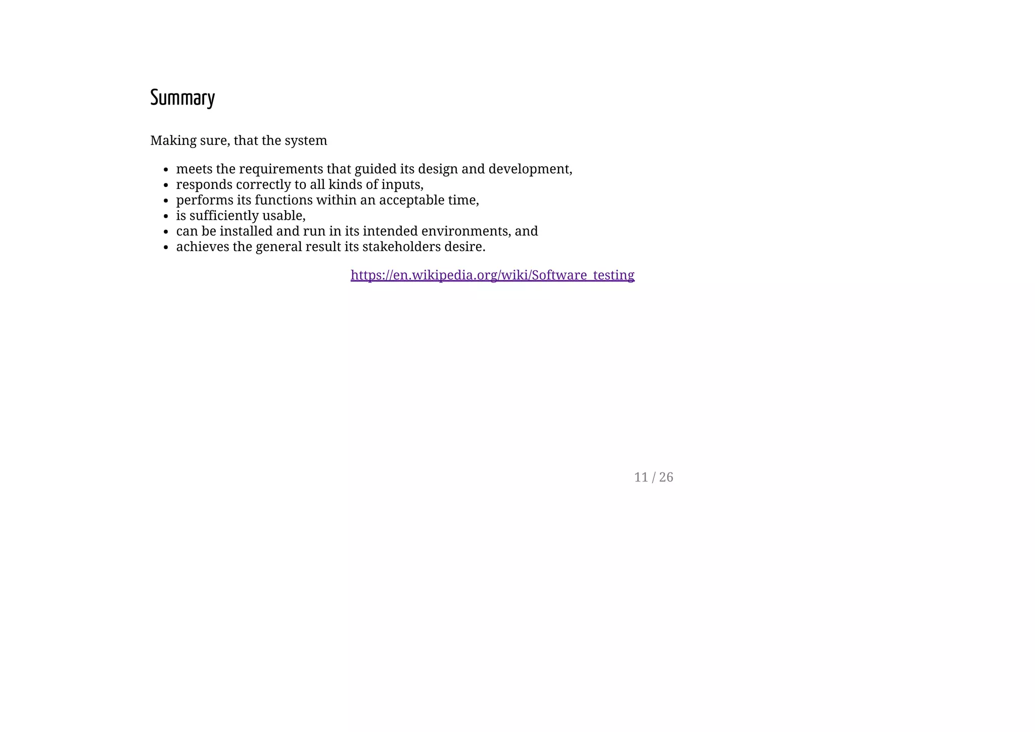 Summary
Making sure, that the system
meets the requirements that guided its design and development,
responds correctly to all kinds of inputs,
performs its functions within an acceptable time,
is sufficiently usable,
can be installed and run in its intended environments, and
achieves the general result its stakeholders desire.
https://en.wikipedia.org/wiki/Software_testing
11 / 26
 
