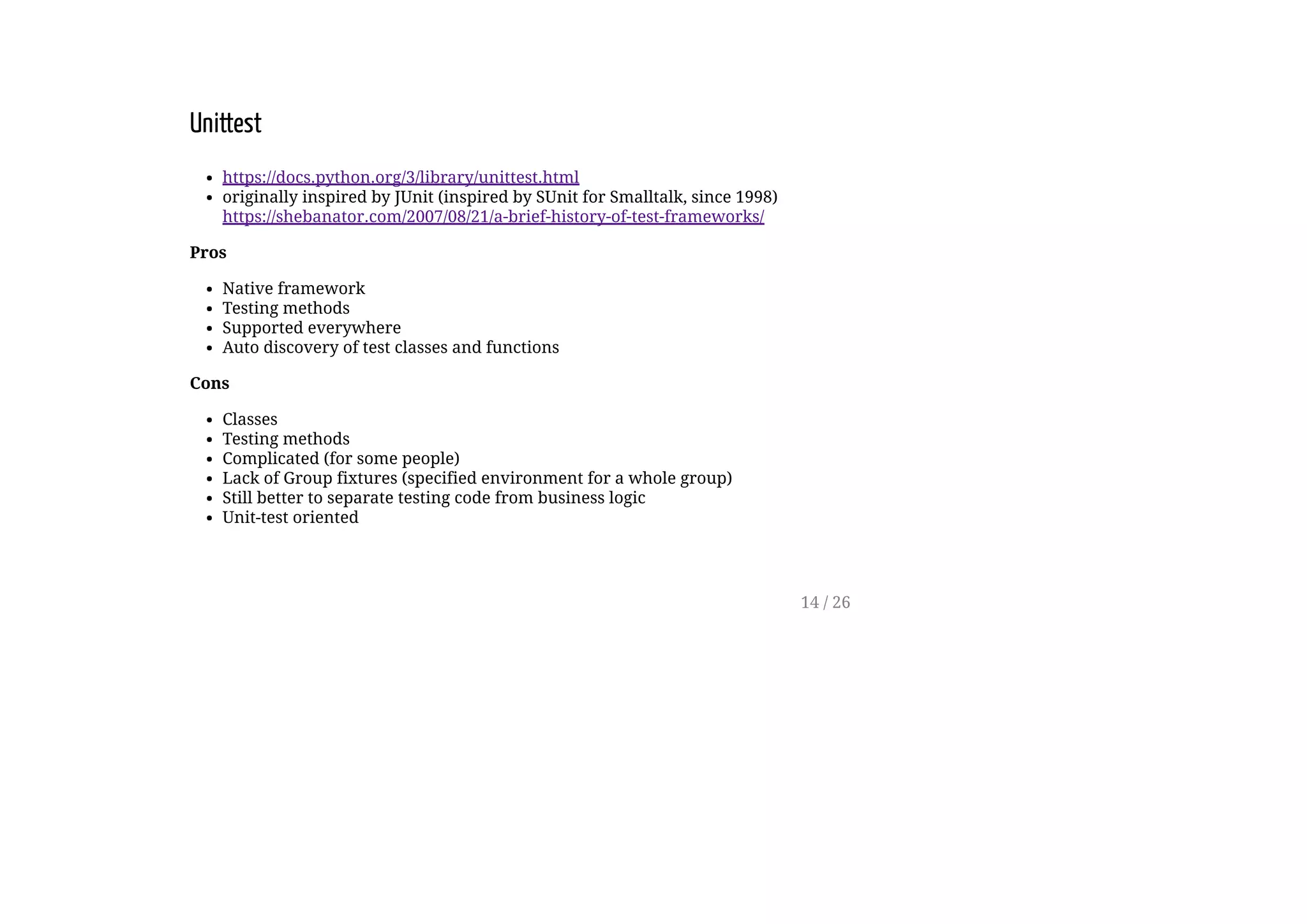 Unittest
https://docs.python.org/3/library/unittest.html
originally inspired by JUnit (inspired by SUnit for Smalltalk, since 1998)
https://shebanator.com/2007/08/21/a-brief-history-of-test-frameworks/
Pros
Native framework
Testing methods
Supported everywhere
Auto discovery of test classes and functions
Cons
Classes
Testing methods
Complicated (for some people)
Lack of Group fixtures (specified environment for a whole group)
Still better to separate testing code from business logic
Unit-test oriented
14 / 26
 