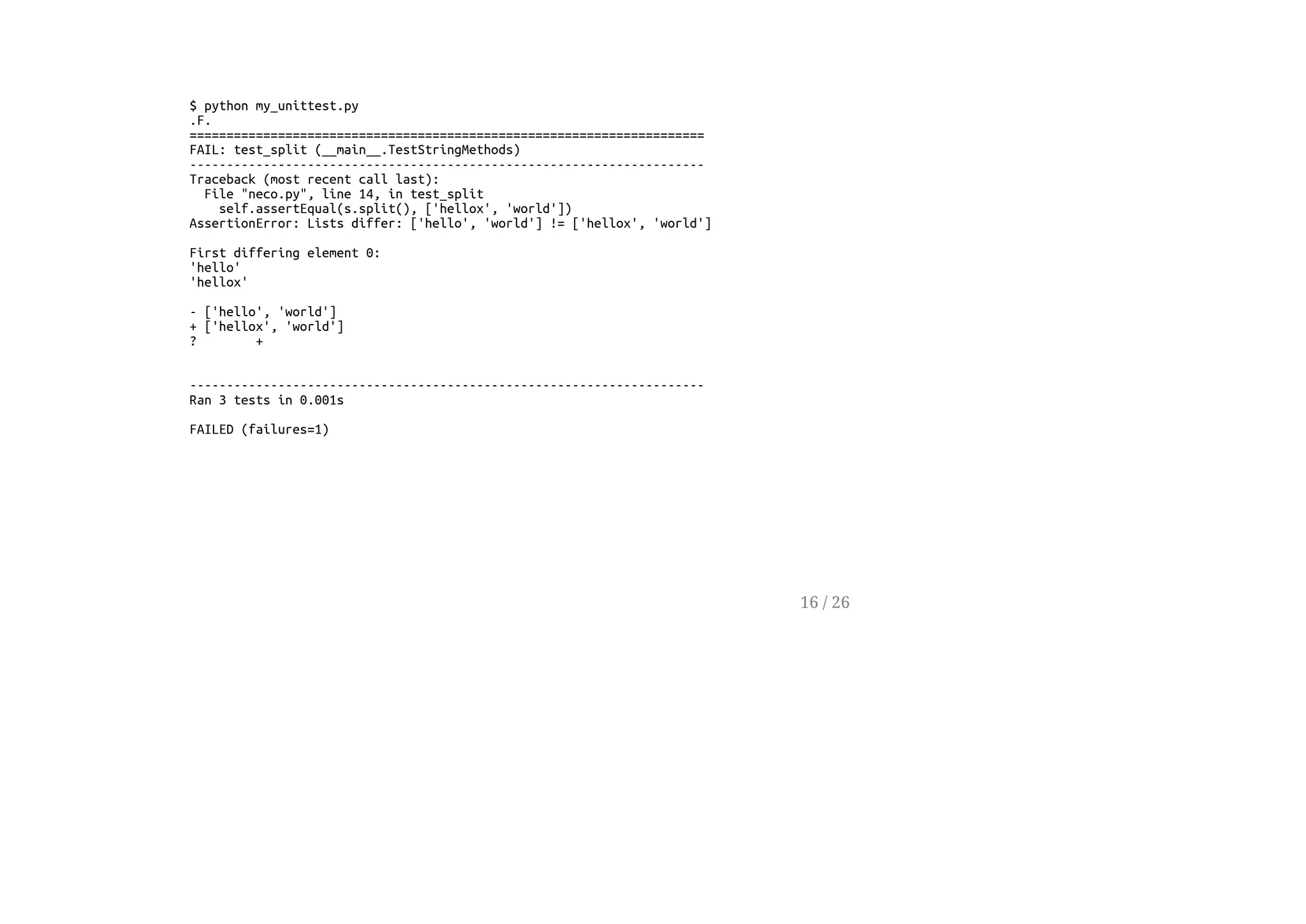 $ python my_unittest.py
.F.
======================================================================
FAIL: test_split (__main__.TestStringMethods)
----------------------------------------------------------------------
Traceback (most recent call last):
File "neco.py", line 14, in test_split
self.assertEqual(s.split(), ['hellox', 'world'])
AssertionError: Lists differ: ['hello', 'world'] != ['hellox', 'world']
First differing element 0:
'hello'
'hellox'
- ['hello', 'world']
+ ['hellox', 'world']
? +
----------------------------------------------------------------------
Ran 3 tests in 0.001s
FAILED (failures=1)
16 / 26
 