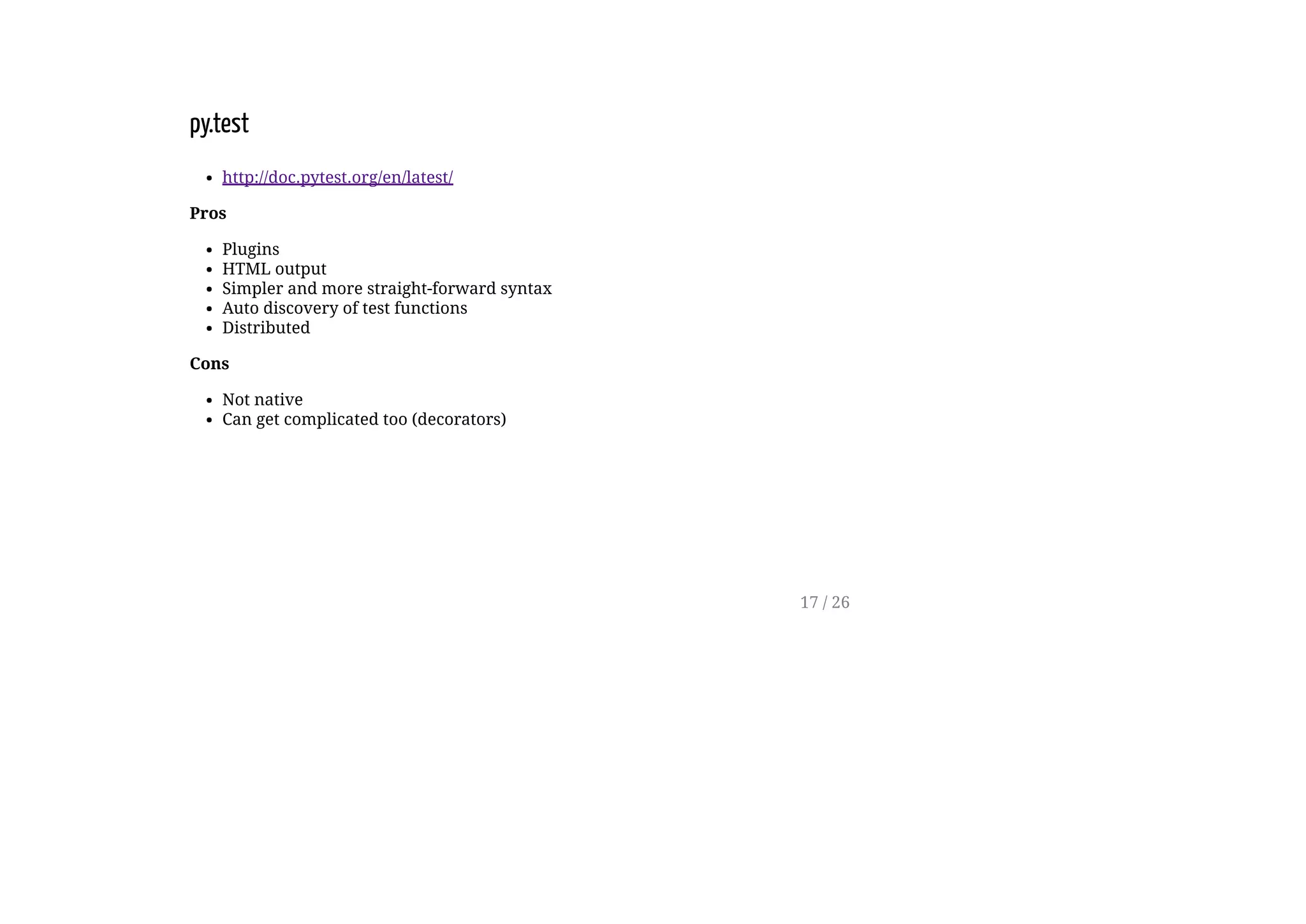 py.test
http://doc.pytest.org/en/latest/
Pros
Plugins
HTML output
Simpler and more straight-forward syntax
Auto discovery of test functions
Distributed
Cons
Not native
Can get complicated too (decorators)
17 / 26
 