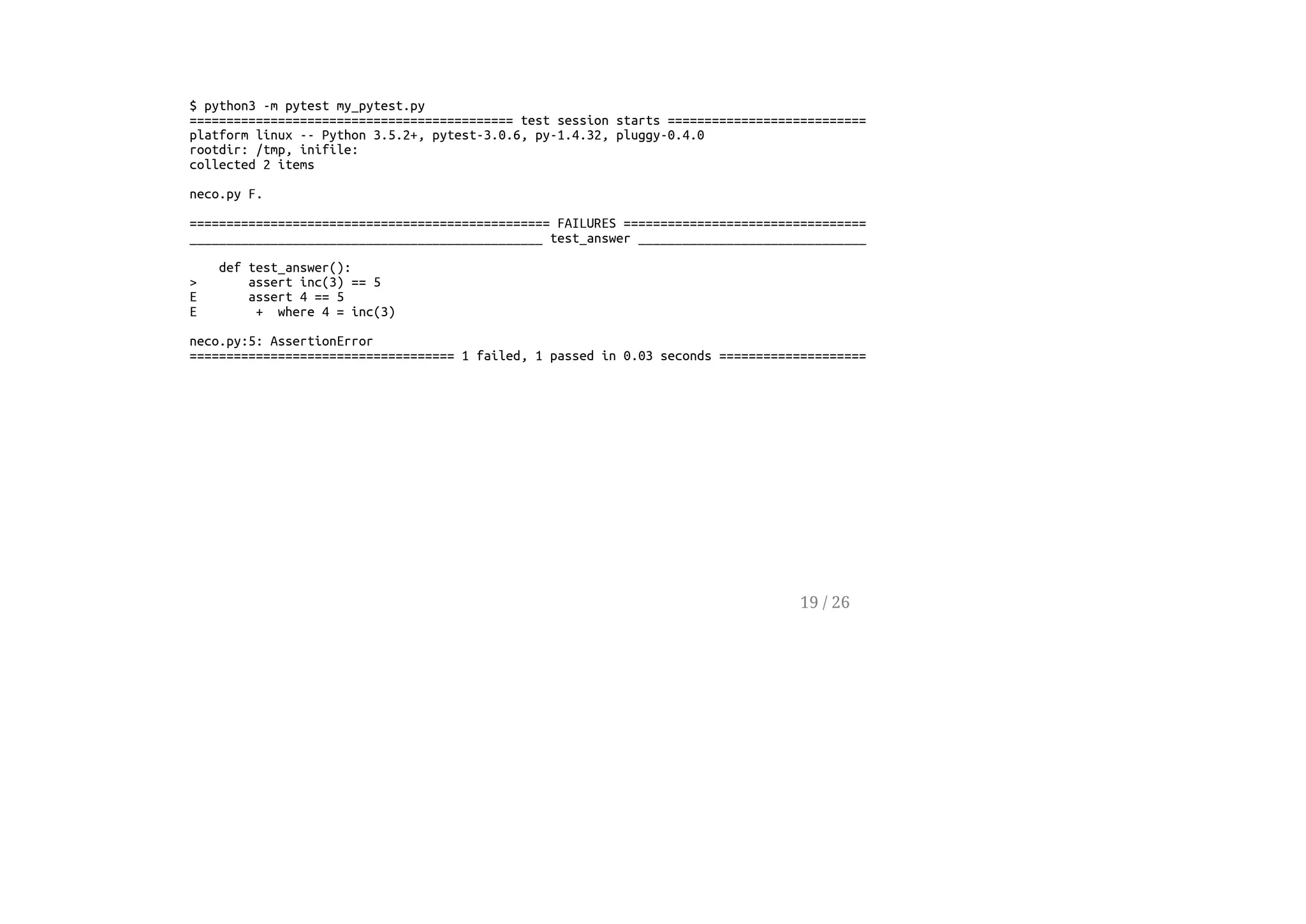 $ python3 -m pytest my_pytest.py
============================================ test session starts ============================================
platform linux -- Python 3.5.2+, pytest-3.0.6, py-1.4.32, pluggy-0.4.0
rootdir: /tmp, inifile:
collected 2 items
neco.py F.
================================================= FAILURES ==================================================
________________________________________________ test_answer ________________________________________________
def test_answer():
> assert inc(3) == 5
E assert 4 == 5
E + where 4 = inc(3)
neco.py:5: AssertionError
==================================== 1 failed, 1 passed in 0.03 seconds =====================================
19 / 26
 