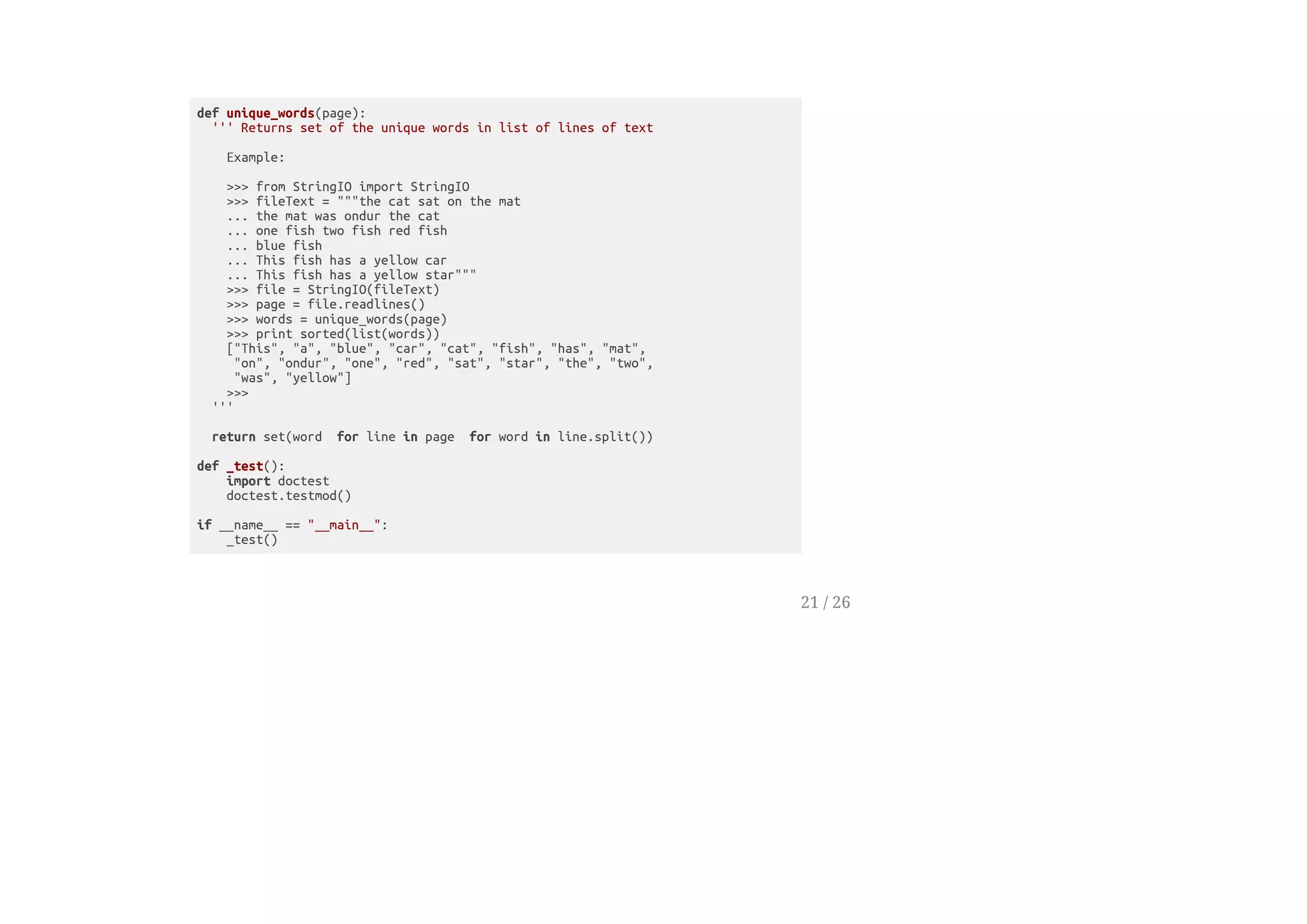 def unique_words(page):
''' Returns set of the unique words in list of lines of text
Example:
>>> from StringIO import StringIO
>>> fileText = """the cat sat on the mat
... the mat was ondur the cat
... one fish two fish red fish
... blue fish
... This fish has a yellow car
... This fish has a yellow star"""
>>> file = StringIO(fileText)
>>> page = file.readlines()
>>> words = unique_words(page)
>>> print sorted(list(words))
["This", "a", "blue", "car", "cat", "fish", "has", "mat",
"on", "ondur", "one", "red", "sat", "star", "the", "two",
"was", "yellow"]
>>>
'''
return set(word for line in page for word in line.split())
def _test():
import doctest
doctest.testmod()
if __name__ == "__main__":
_test()
21 / 26
 
