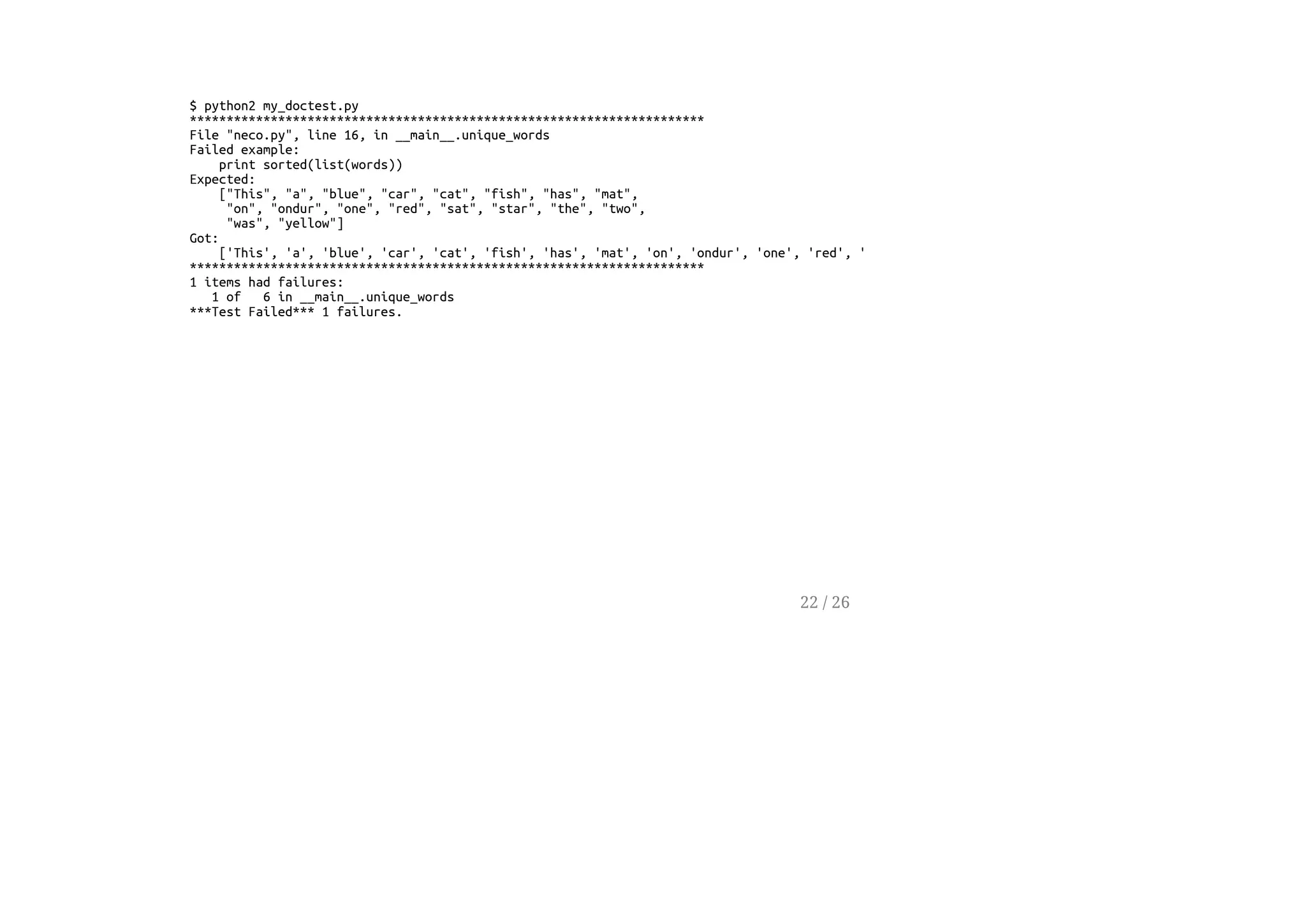 $ python2 my_doctest.py
**********************************************************************
File "neco.py", line 16, in __main__.unique_words
Failed example:
print sorted(list(words))
Expected:
["This", "a", "blue", "car", "cat", "fish", "has", "mat",
"on", "ondur", "one", "red", "sat", "star", "the", "two",
"was", "yellow"]
Got:
['This', 'a', 'blue', 'car', 'cat', 'fish', 'has', 'mat', 'on', 'ondur', 'one', 'red', 'sat', 'star', 'the', 'two', 'was', 'yellow']
**********************************************************************
1 items had failures:
1 of 6 in __main__.unique_words
***Test Failed*** 1 failures.
22 / 26
 