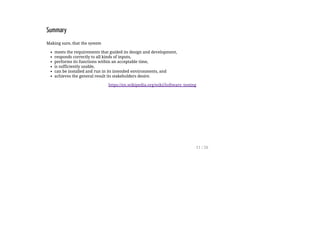 Summary
Making sure, that the system
meets the requirements that guided its design and development,
responds correctly to all kinds of inputs,
performs its functions within an acceptable time,
is sufficiently usable,
can be installed and run in its intended environments, and
achieves the general result its stakeholders desire.
https://en.wikipedia.org/wiki/Software_testing
11 / 26
 