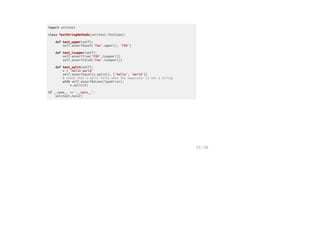 import unittest
class TestStringMethods(unittest.TestCase):
def test_upper(self):
self.assertEqual('foo'.upper(), 'FOO')
def test_isupper(self):
self.assertTrue('FOO'.isupper())
self.assertFalse('Foo'.isupper())
def test_split(self):
s = 'hello world'
self.assertEqual(s.split(), ['hello', 'world'])
# check that s.split fails when the separator is not a string
with self.assertRaises(TypeError):
s.split(2)
if __name__ == '__main__':
unittest.main()
15 / 26
 