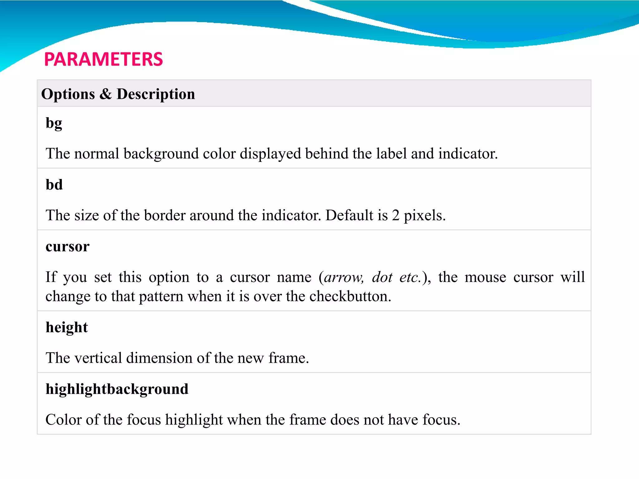 Options & Description
bg
The normal background color displayed behind the label and indicator.
bd
The size of the border around the indicator. Default is 2 pixels.
cursor
If you set this option to a cursor name (arrow, dot etc.), the mouse cursor will
change to that pattern when it is over the checkbutton.
height
The vertical dimension of the new frame.
highlightbackground
Color of the focus highlight when the frame does not have focus.
PARAMETERS
 
