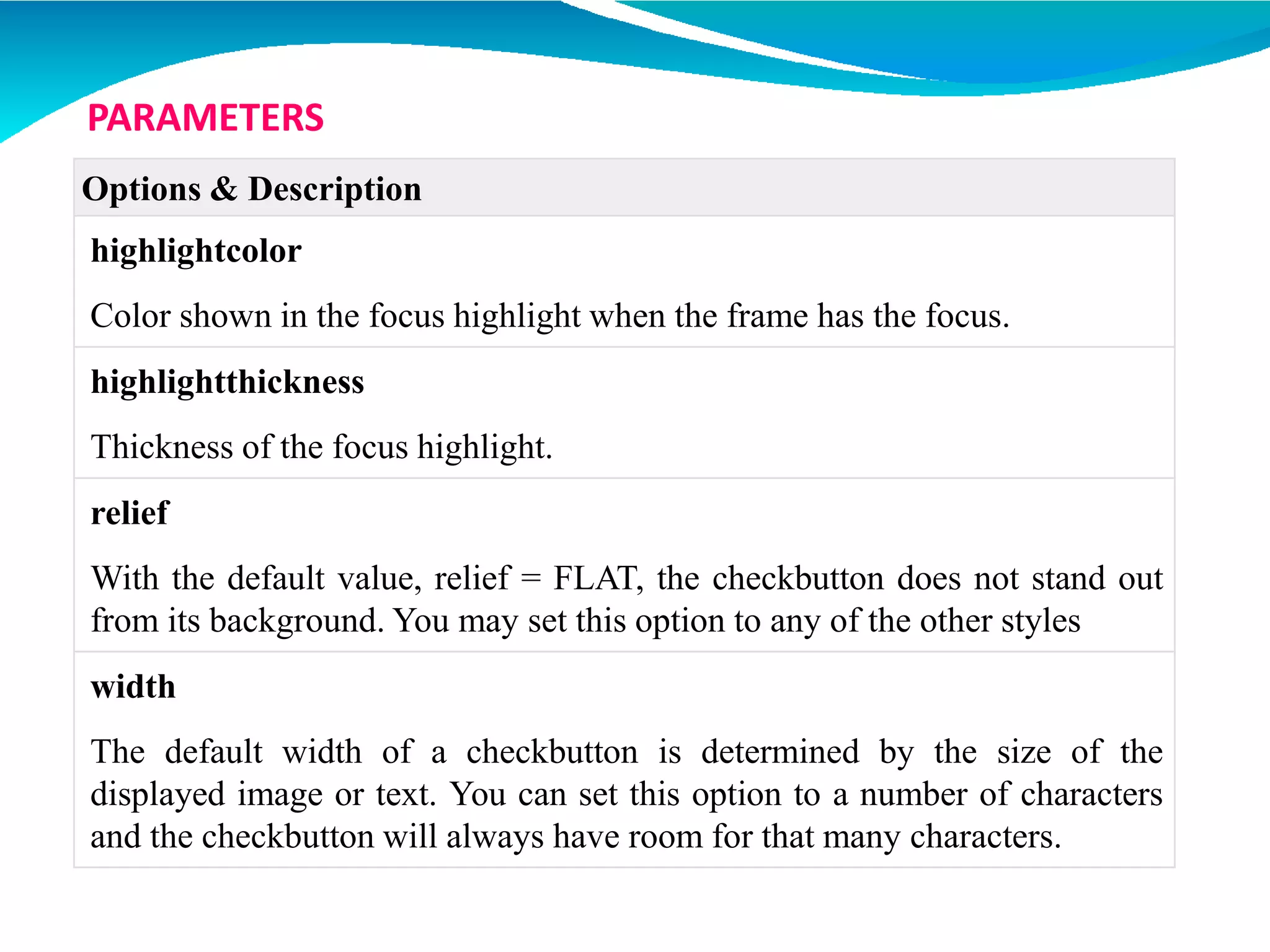 Options & Description
highlightcolor
Color shown in the focus highlight when the frame has the focus.
highlightthickness
Thickness of the focus highlight.
relief
With the default value, relief = FLAT, the checkbutton does not stand out
from its background. You may set this option to any of the other styles
width
The default width of a checkbutton is determined by the size of the
displayed image or text. You can set this option to a number of characters
and the checkbutton will always have room for that many characters.
PARAMETERS
 