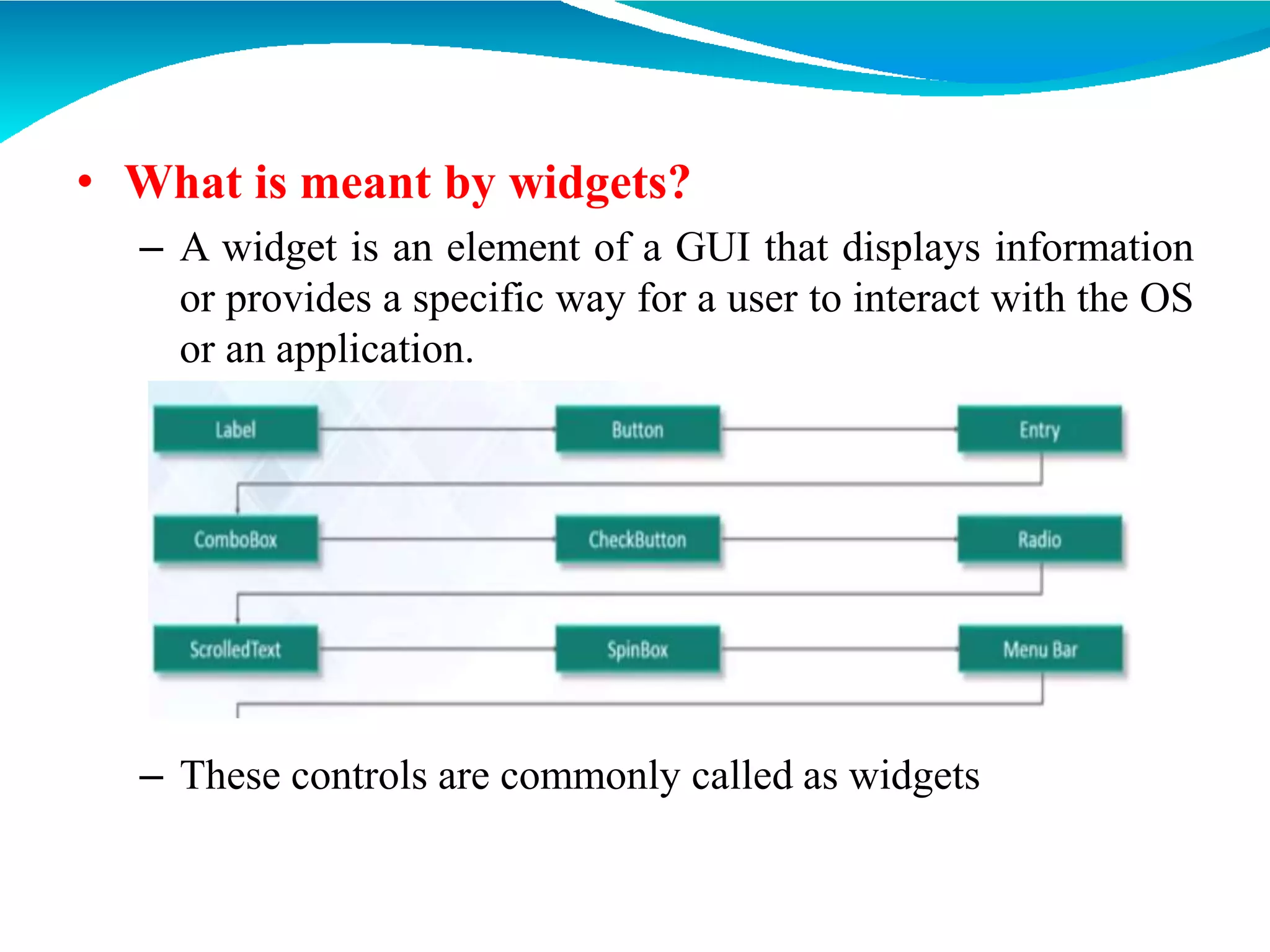 • What is meant by widgets?
– A widget is an element of a GUI that displays information
or provides a specific way for a user to interact with the OS
or an application.
– These controls are commonly called as widgets
 