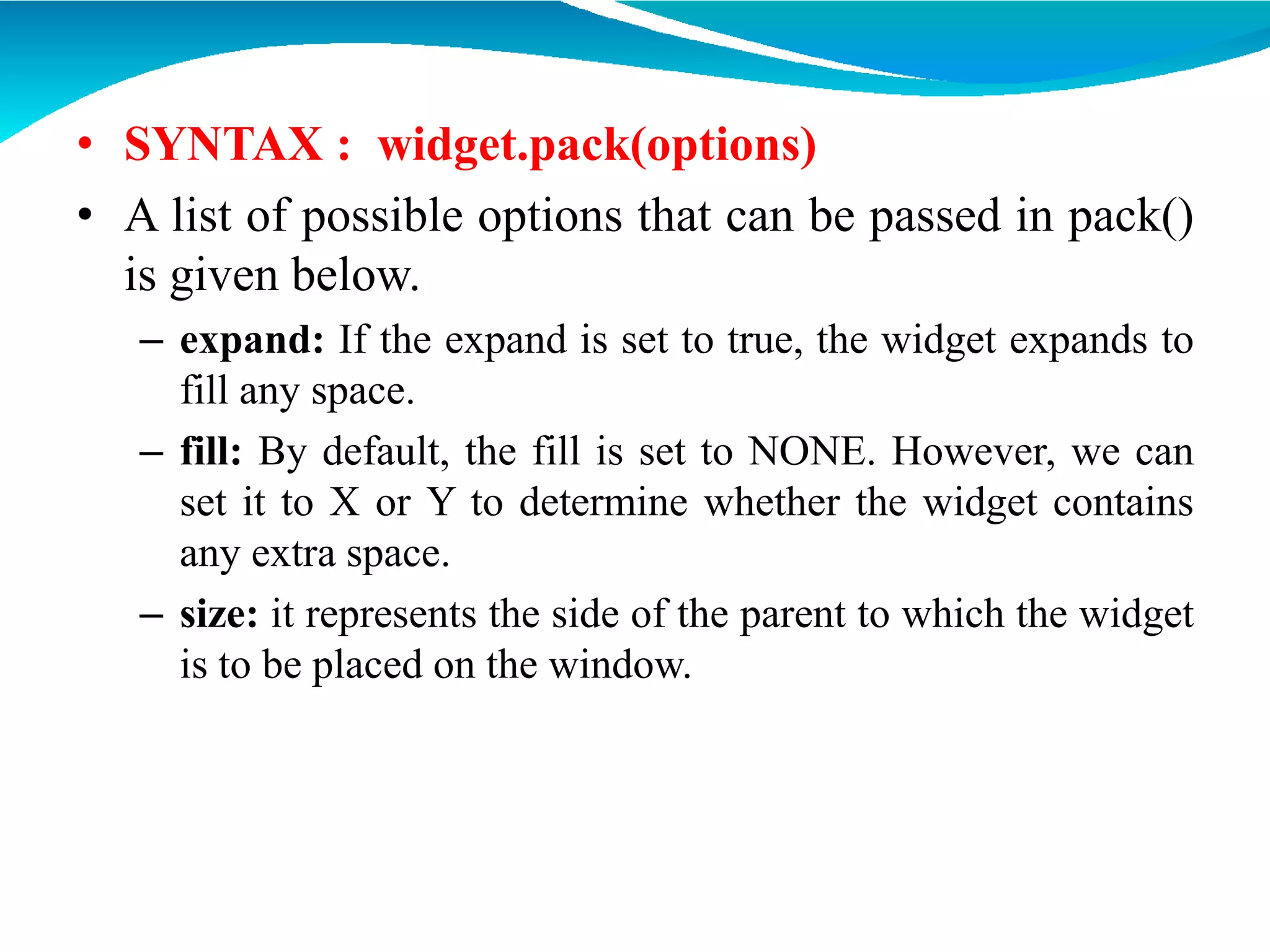 • SYNTAX : widget.pack(options)
• A list of possible options that can be passed in pack()
is given below.
– expand: If the expand is set to true, the widget expands to
fill any space.
– fill: By default, the fill is set to NONE. However, we can
set it to X or Y to determine whether the widget contains
any extra space.
– size: it represents the side of the parent to which the widget
is to be placed on the window.
 