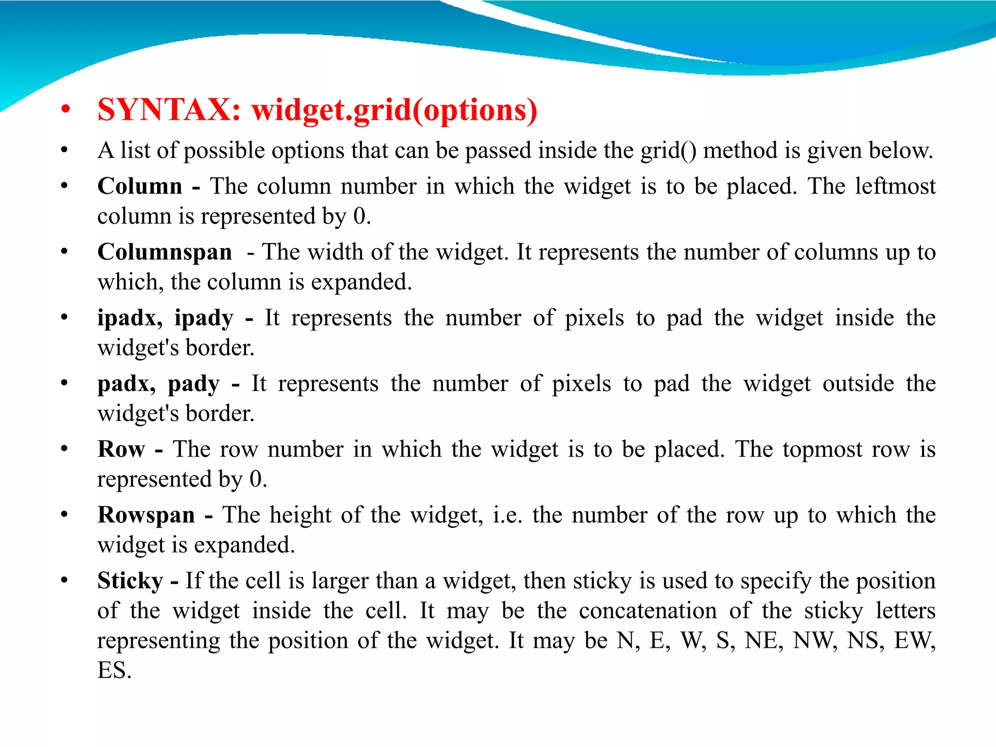 • SYNTAX: widget.grid(options)
• A list of possible options that can be passed inside the grid() method is given below.
• Column - The column number in which the widget is to be placed. The leftmost
column is represented by 0.
• Columnspan - The width of the widget. It represents the number of columns up to
which, the column is expanded.
• ipadx, ipady - It represents the number of pixels to pad the widget inside the
widget's border.
• padx, pady - It represents the number of pixels to pad the widget outside the
widget's border.
• Row - The row number in which the widget is to be placed. The topmost row is
represented by 0.
• Rowspan - The height of the widget, i.e. the number of the row up to which the
widget is expanded.
• Sticky - If the cell is larger than a widget, then sticky is used to specify the position
of the widget inside the cell. It may be the concatenation of the sticky letters
representing the position of the widget. It may be N, E, W, S, NE, NW, NS, EW,
ES.
 