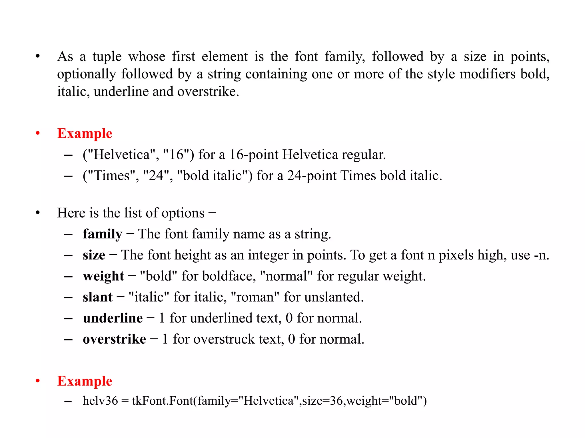 • As a tuple whose first element is the font family, followed by a size in points,
optionally followed by a string containing one or more of the style modifiers bold,
italic, underline and overstrike.
• Example
– ("Helvetica", "16") for a 16-point Helvetica regular.
– ("Times", "24", "bold italic") for a 24-point Times bold italic.
• Here is the list of options −
– family − The font family name as a string.
– size − The font height as an integer in points. To get a font n pixels high, use -n.
– weight − "bold" for boldface, "normal" for regular weight.
– slant − "italic" for italic, "roman" for unslanted.
– underline − 1 for underlined text, 0 for normal.
– overstrike − 1 for overstruck text, 0 for normal.
• Example
– helv36 = tkFont.Font(family="Helvetica",size=36,weight="bold")
 