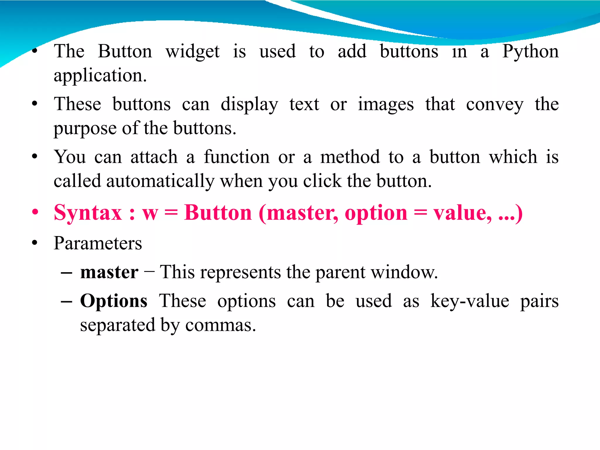 • The Button widget is used to add buttons in a Python
application.
• These buttons can display text or images that convey the
purpose of the buttons.
• You can attach a function or a method to a button which is
called automatically when you click the button.
• Syntax : w = Button (master, option = value, ...)
• Parameters
– master − This represents the parent window.
– Options These options can be used as key-value pairs
separated by commas.
 