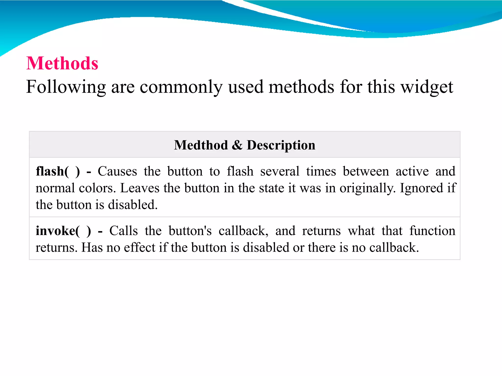 Medthod & Description
flash( ) - Causes the button to flash several times between active and
normal colors. Leaves the button in the state it was in originally. Ignored if
the button is disabled.
invoke( ) - Calls the button's callback, and returns what that function
returns. Has no effect if the button is disabled or there is no callback.
Methods
Following are commonly used methods for this widget
 