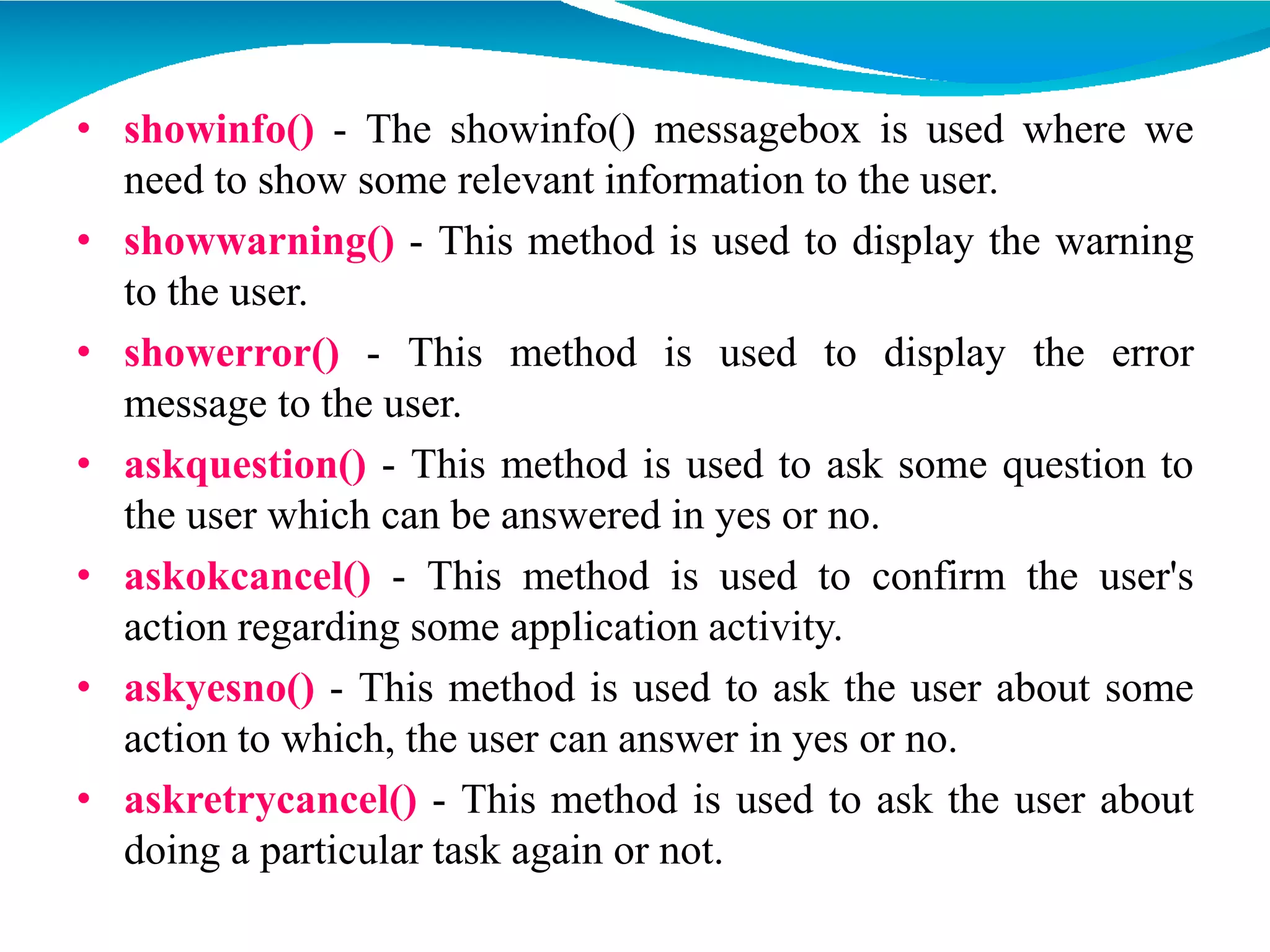 • showinfo() - The showinfo() messagebox is used where we
need to show some relevant information to the user.
• showwarning() - This method is used to display the warning
to the user.
• showerror() - This method is used to display the error
message to the user.
• askquestion() - This method is used to ask some question to
the user which can be answered in yes or no.
• askokcancel() - This method is used to confirm the user's
action regarding some application activity.
• askyesno() - This method is used to ask the user about some
action to which, the user can answer in yes or no.
• askretrycancel() - This method is used to ask the user about
doing a particular task again or not.
 
