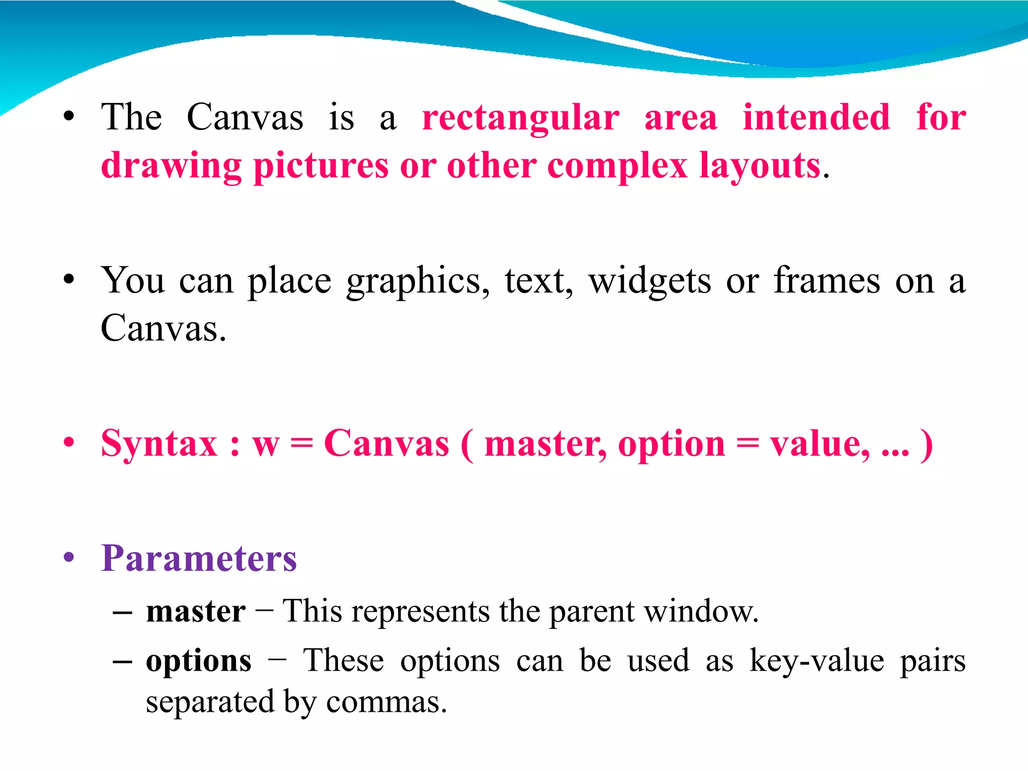 • The Canvas is a rectangular area intended for
drawing pictures or other complex layouts.
• You can place graphics, text, widgets or frames on a
Canvas.
• Syntax : w = Canvas ( master, option = value, ... )
• Parameters
– master − This represents the parent window.
– options − These options can be used as key-value pairs
separated by commas.
 