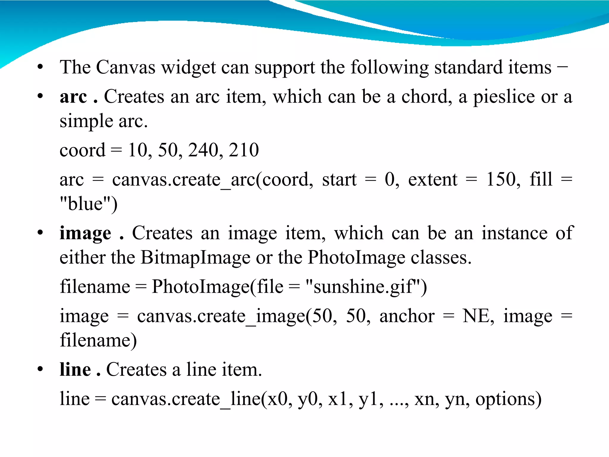• The Canvas widget can support the following standard items −
• arc . Creates an arc item, which can be a chord, a pieslice or a
simple arc.
coord = 10, 50, 240, 210
arc = canvas.create_arc(coord, start = 0, extent = 150, fill =
"blue")
• image . Creates an image item, which can be an instance of
either the BitmapImage or the PhotoImage classes.
filename = PhotoImage(file = "sunshine.gif")
image = canvas.create_image(50, 50, anchor = NE, image =
filename)
• line . Creates a line item.
line = canvas.create_line(x0, y0, x1, y1, ..., xn, yn, options)
 