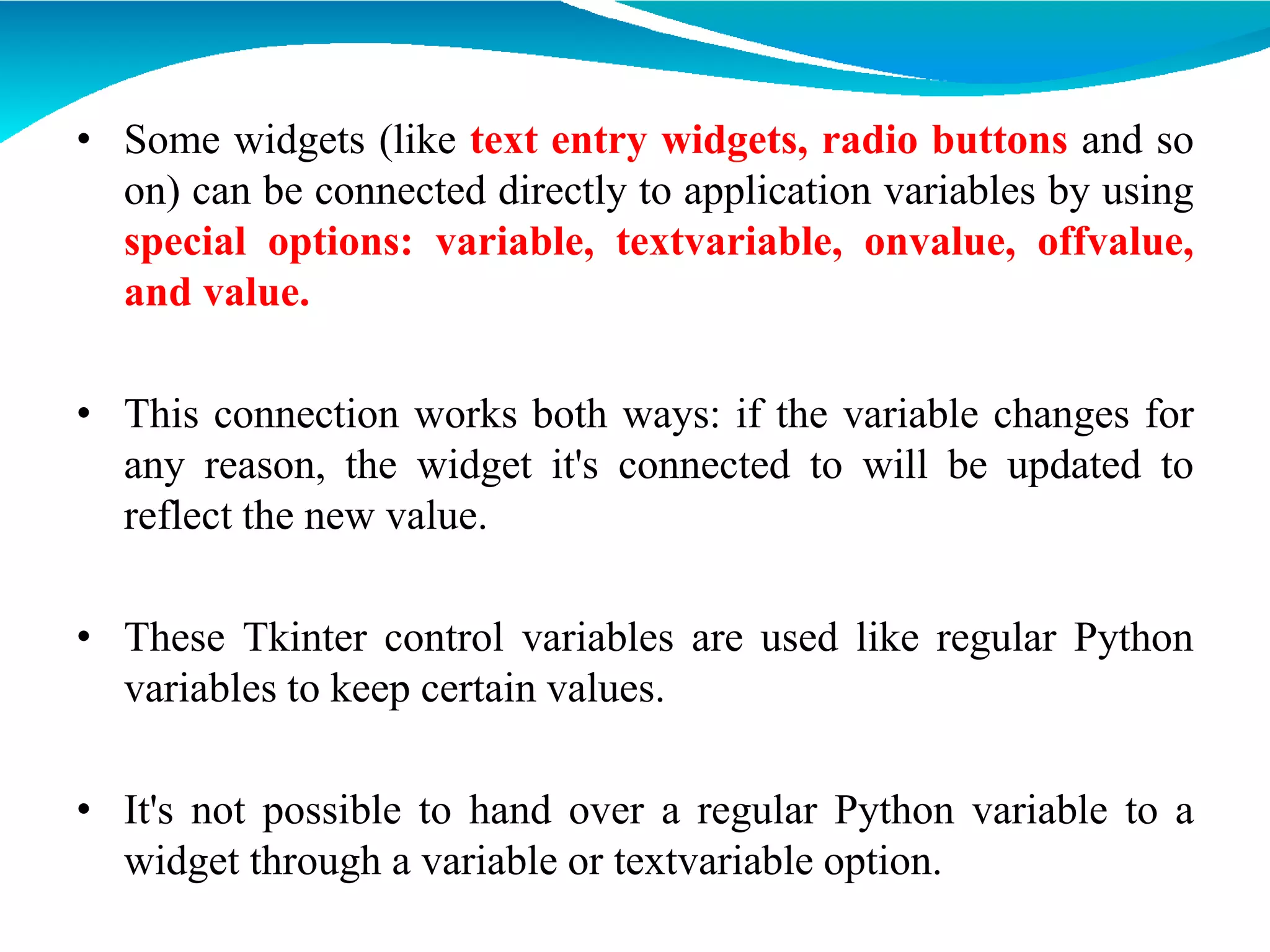 • Some widgets (like text entry widgets, radio buttons and so
on) can be connected directly to application variables by using
special options: variable, textvariable, onvalue, offvalue,
and value.
• This connection works both ways: if the variable changes for
any reason, the widget it's connected to will be updated to
reflect the new value.
• These Tkinter control variables are used like regular Python
variables to keep certain values.
• It's not possible to hand over a regular Python variable to a
widget through a variable or textvariable option.
 