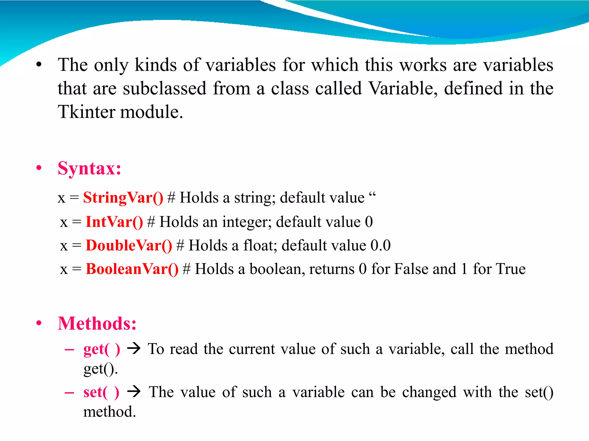 • The only kinds of variables for which this works are variables
that are subclassed from a class called Variable, defined in the
Tkinter module.
• Syntax:
x = StringVar() # Holds a string; default value “
x = IntVar() # Holds an integer; default value 0
x = DoubleVar() # Holds a float; default value 0.0
x = BooleanVar() # Holds a boolean, returns 0 for False and 1 for True
• Methods:
– get( )  To read the current value of such a variable, call the method
get().
– set( )  The value of such a variable can be changed with the set()
method.
 
