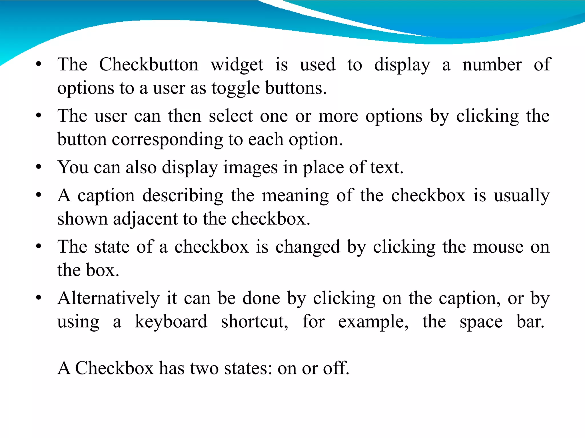 • The Checkbutton widget is used to display a number of
options to a user as toggle buttons.
• The user can then select one or more options by clicking the
button corresponding to each option.
• You can also display images in place of text.
• A caption describing the meaning of the checkbox is usually
shown adjacent to the checkbox.
• The state of a checkbox is changed by clicking the mouse on
the box.
• Alternatively it can be done by clicking on the caption, or by
using a keyboard shortcut, for example, the space bar.
A Checkbox has two states: on or off.
 