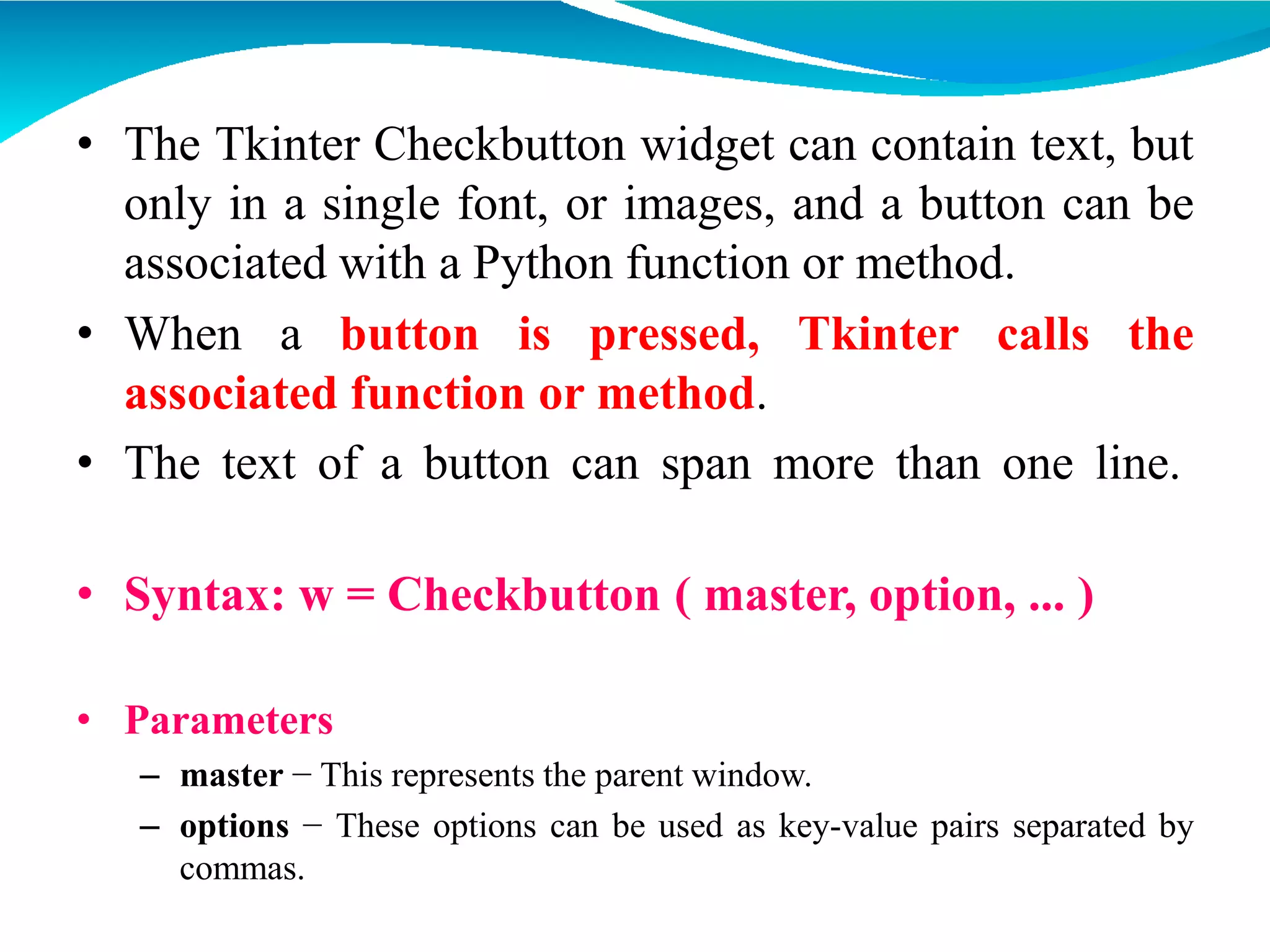 • The Tkinter Checkbutton widget can contain text, but
only in a single font, or images, and a button can be
associated with a Python function or method.
• When a button is pressed, Tkinter calls the
associated function or method.
• The text of a button can span more than one line.
• Syntax: w = Checkbutton ( master, option, ... )
• Parameters
– master − This represents the parent window.
– options − These options can be used as key-value pairs separated by
commas.
 