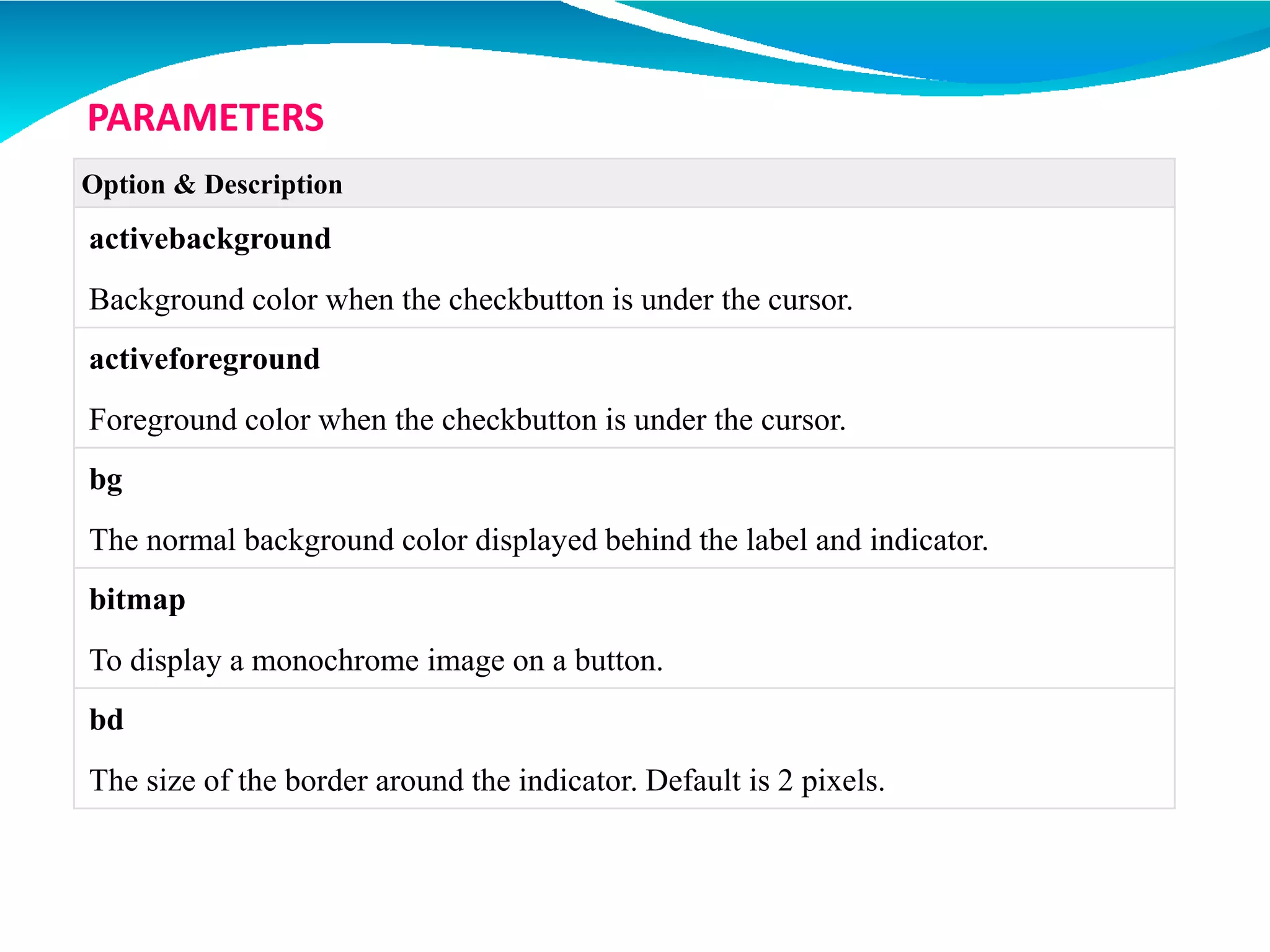Option & Description
activebackground
Background color when the checkbutton is under the cursor.
activeforeground
Foreground color when the checkbutton is under the cursor.
bg
The normal background color displayed behind the label and indicator.
bitmap
To display a monochrome image on a button.
bd
The size of the border around the indicator. Default is 2 pixels.
PARAMETERS
 