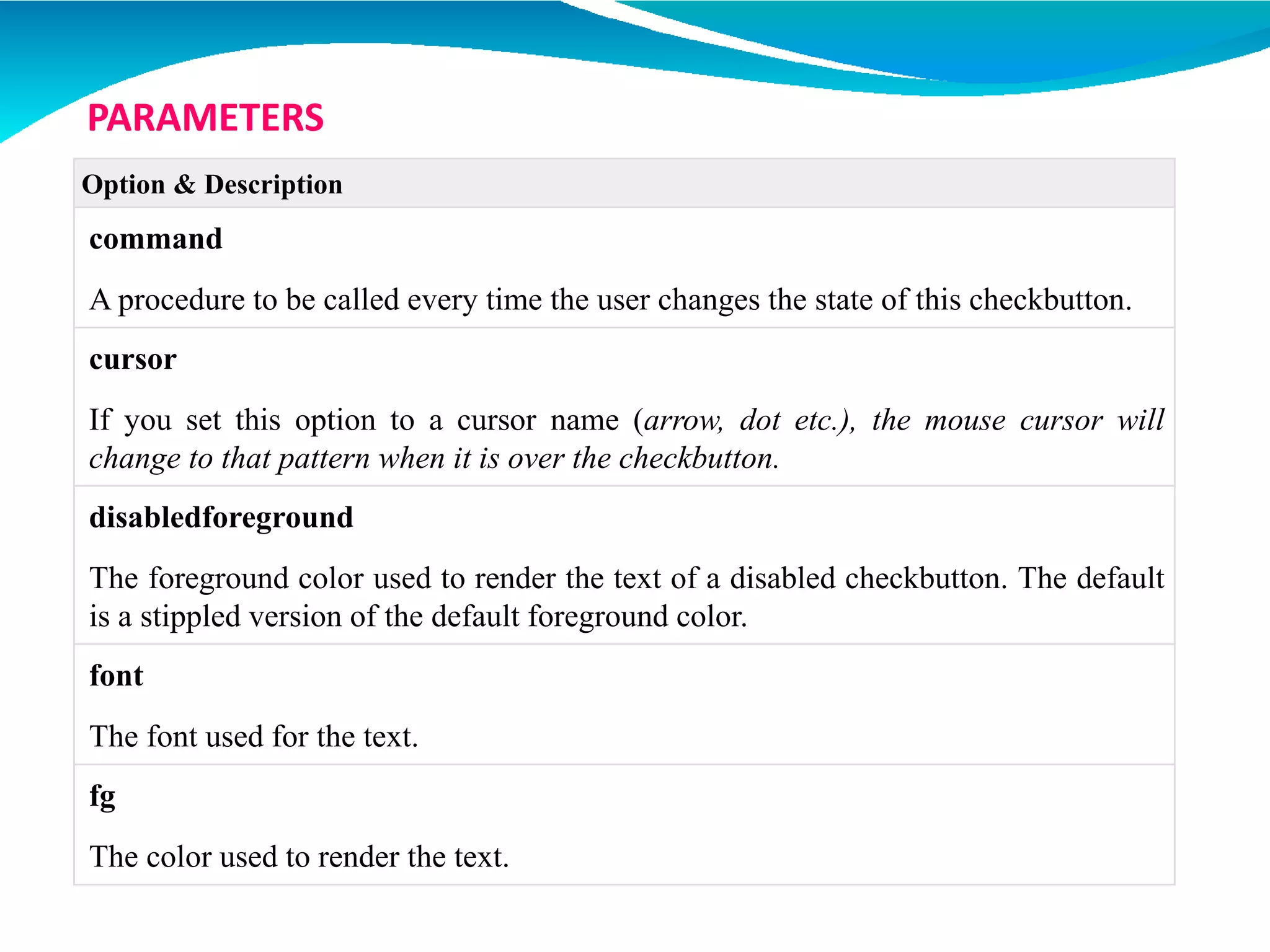 Option & Description
command
A procedure to be called every time the user changes the state of this checkbutton.
cursor
If you set this option to a cursor name (arrow, dot etc.), the mouse cursor will
change to that pattern when it is over the checkbutton.
disabledforeground
The foreground color used to render the text of a disabled checkbutton. The default
is a stippled version of the default foreground color.
font
The font used for the text.
fg
The color used to render the text.
PARAMETERS
 