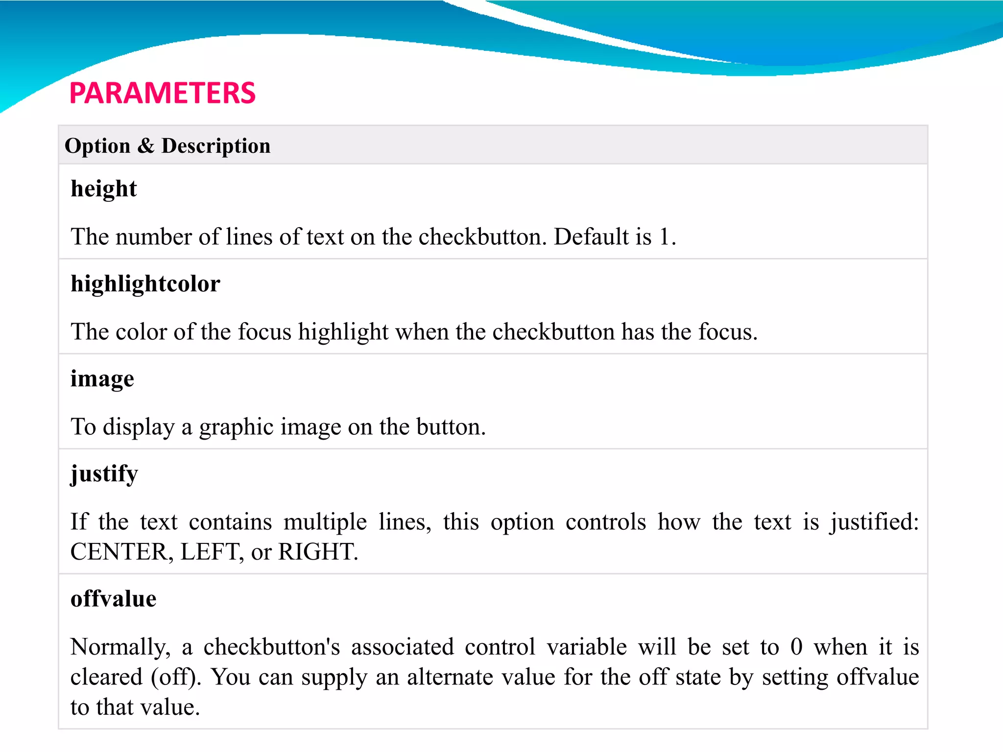 Option & Description
height
The number of lines of text on the checkbutton. Default is 1.
highlightcolor
The color of the focus highlight when the checkbutton has the focus.
image
To display a graphic image on the button.
justify
If the text contains multiple lines, this option controls how the text is justified:
CENTER, LEFT, or RIGHT.
offvalue
Normally, a checkbutton's associated control variable will be set to 0 when it is
cleared (off). You can supply an alternate value for the off state by setting offvalue
to that value.
PARAMETERS
 