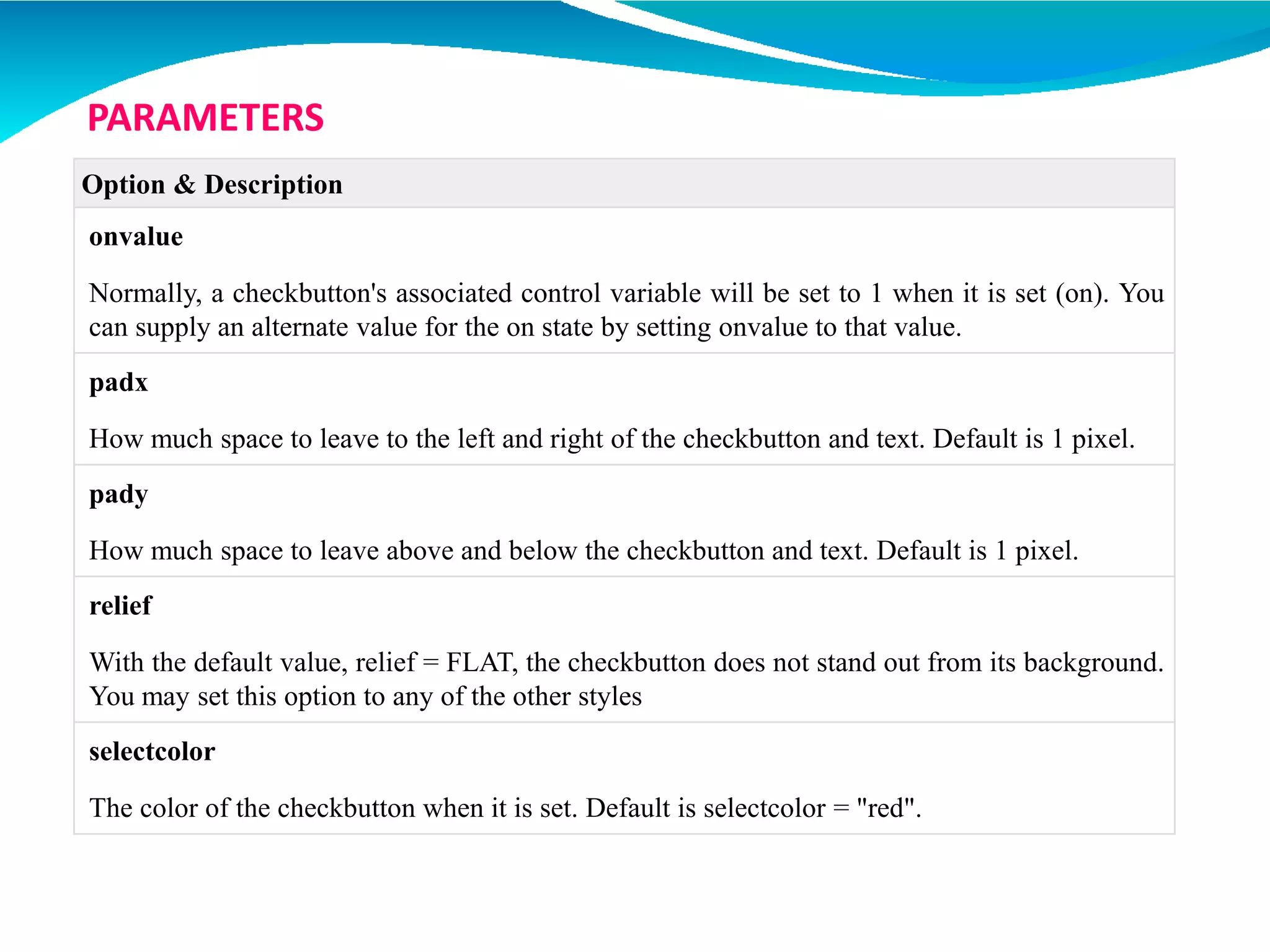 Option & Description
onvalue
Normally, a checkbutton's associated control variable will be set to 1 when it is set (on). You
can supply an alternate value for the on state by setting onvalue to that value.
padx
How much space to leave to the left and right of the checkbutton and text. Default is 1 pixel.
pady
How much space to leave above and below the checkbutton and text. Default is 1 pixel.
relief
With the default value, relief = FLAT, the checkbutton does not stand out from its background.
You may set this option to any of the other styles
selectcolor
The color of the checkbutton when it is set. Default is selectcolor = "red".
PARAMETERS
 