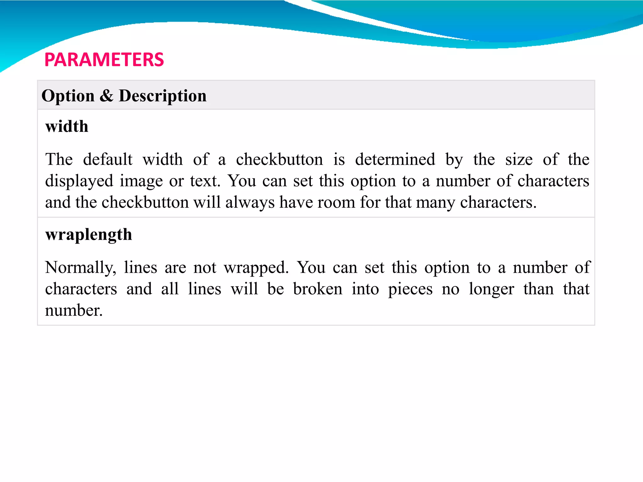 Option & Description
width
The default width of a checkbutton is determined by the size of the
displayed image or text. You can set this option to a number of characters
and the checkbutton will always have room for that many characters.
wraplength
Normally, lines are not wrapped. You can set this option to a number of
characters and all lines will be broken into pieces no longer than that
number.
PARAMETERS
 