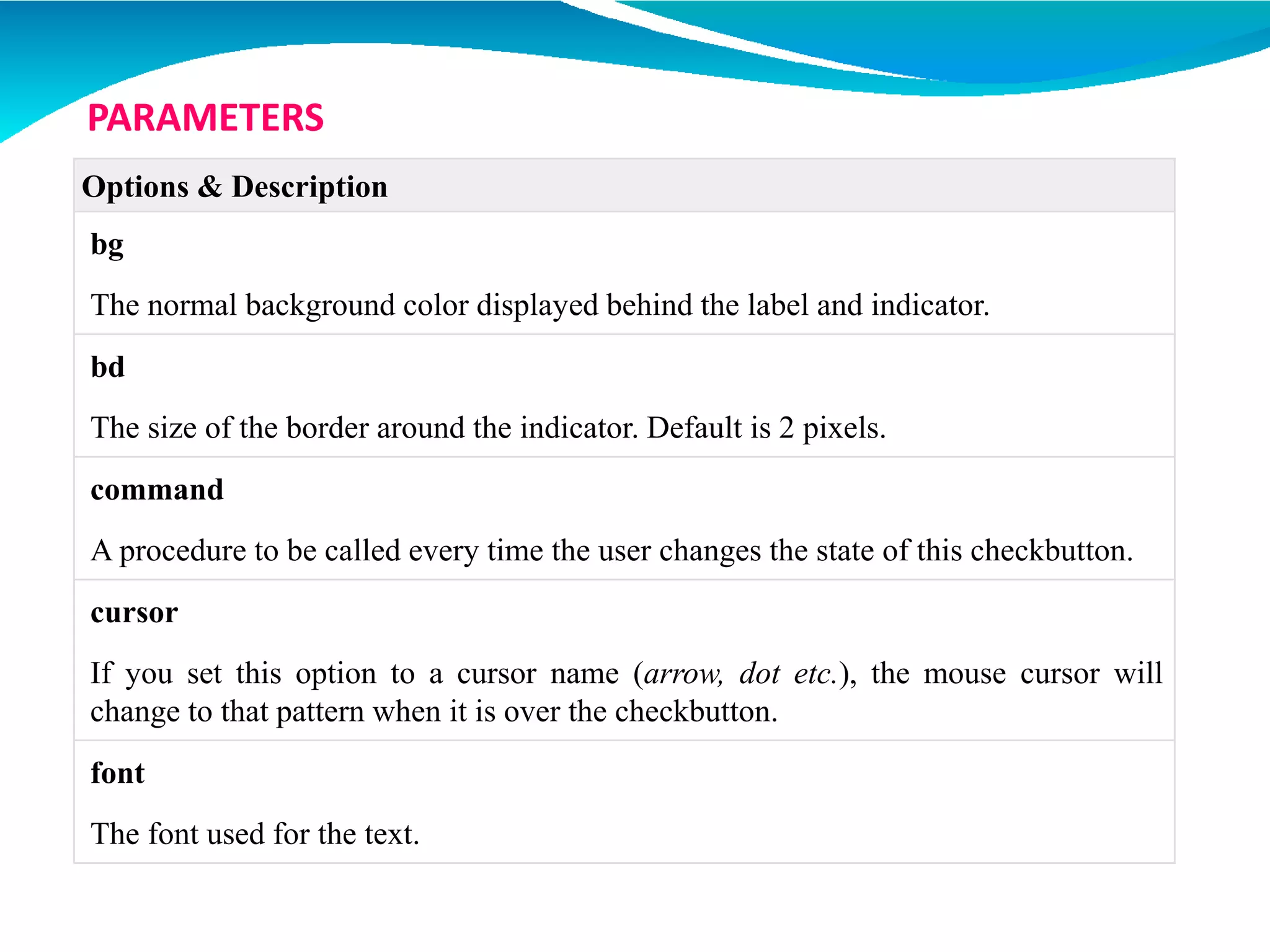 Options & Description
bg
The normal background color displayed behind the label and indicator.
bd
The size of the border around the indicator. Default is 2 pixels.
command
A procedure to be called every time the user changes the state of this checkbutton.
cursor
If you set this option to a cursor name (arrow, dot etc.), the mouse cursor will
change to that pattern when it is over the checkbutton.
font
The font used for the text.
PARAMETERS
 