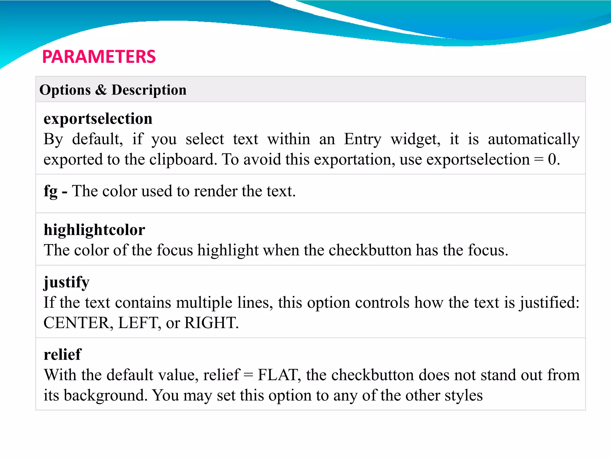 Options & Description
exportselection
By default, if you select text within an Entry widget, it is automatically
exported to the clipboard. To avoid this exportation, use exportselection = 0.
fg - The color used to render the text.
highlightcolor
The color of the focus highlight when the checkbutton has the focus.
justify
If the text contains multiple lines, this option controls how the text is justified:
CENTER, LEFT, or RIGHT.
relief
With the default value, relief = FLAT, the checkbutton does not stand out from
its background. You may set this option to any of the other styles
PARAMETERS
 