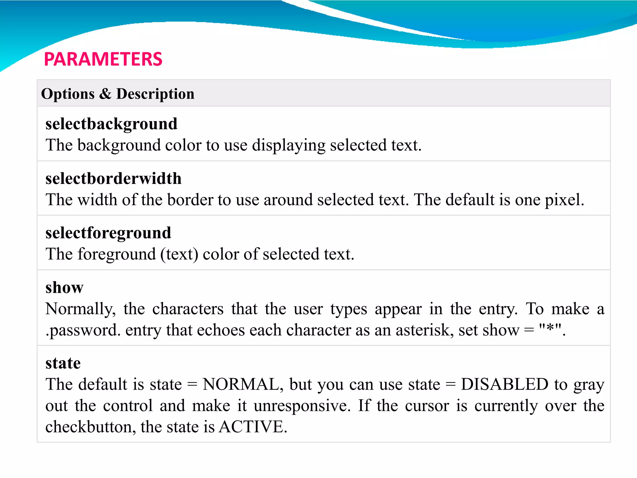 Options & Description
selectbackground
The background color to use displaying selected text.
selectborderwidth
The width of the border to use around selected text. The default is one pixel.
selectforeground
The foreground (text) color of selected text.
show
Normally, the characters that the user types appear in the entry. To make a
.password. entry that echoes each character as an asterisk, set show = "*".
state
The default is state = NORMAL, but you can use state = DISABLED to gray
out the control and make it unresponsive. If the cursor is currently over the
checkbutton, the state is ACTIVE.
PARAMETERS
 