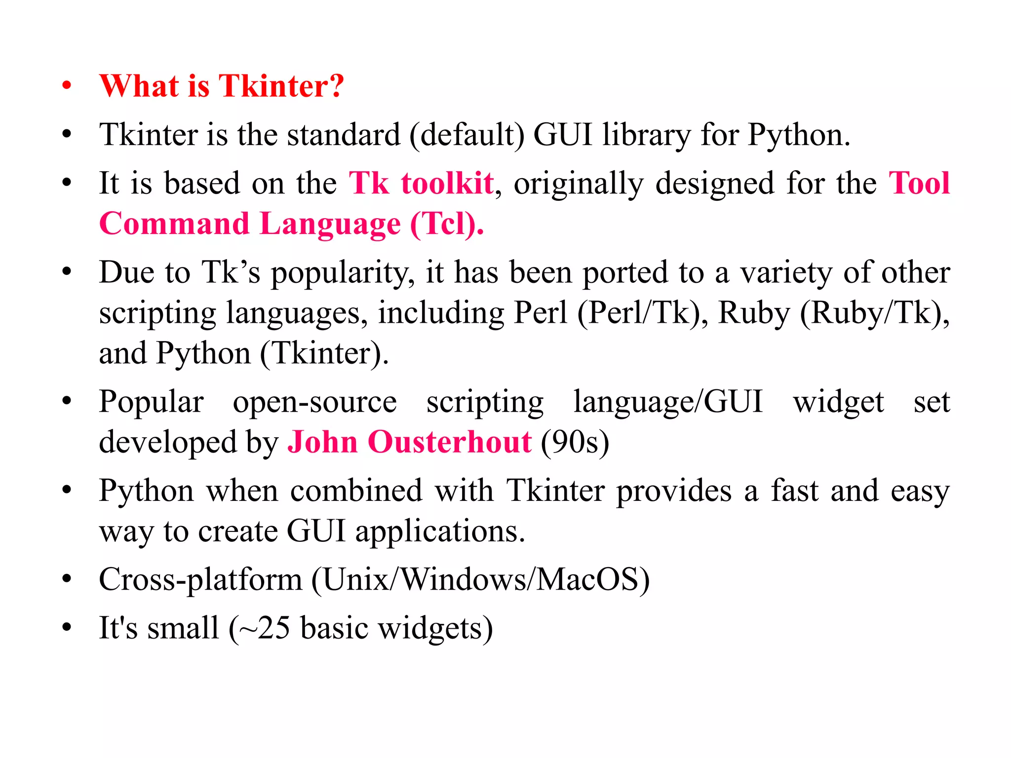 • What is Tkinter?
• Tkinter is the standard (default) GUI library for Python.
• It is based on the Tk toolkit, originally designed for the Tool
Command Language (Tcl).
• Due to Tk’s popularity, it has been ported to a variety of other
scripting languages, including Perl (Perl/Tk), Ruby (Ruby/Tk),
and Python (Tkinter).
• Popular open-source scripting language/GUI widget set
developed by John Ousterhout (90s)
• Python when combined with Tkinter provides a fast and easy
way to create GUI applications.
• Cross-platform (Unix/Windows/MacOS)
• It's small (~25 basic widgets)
 