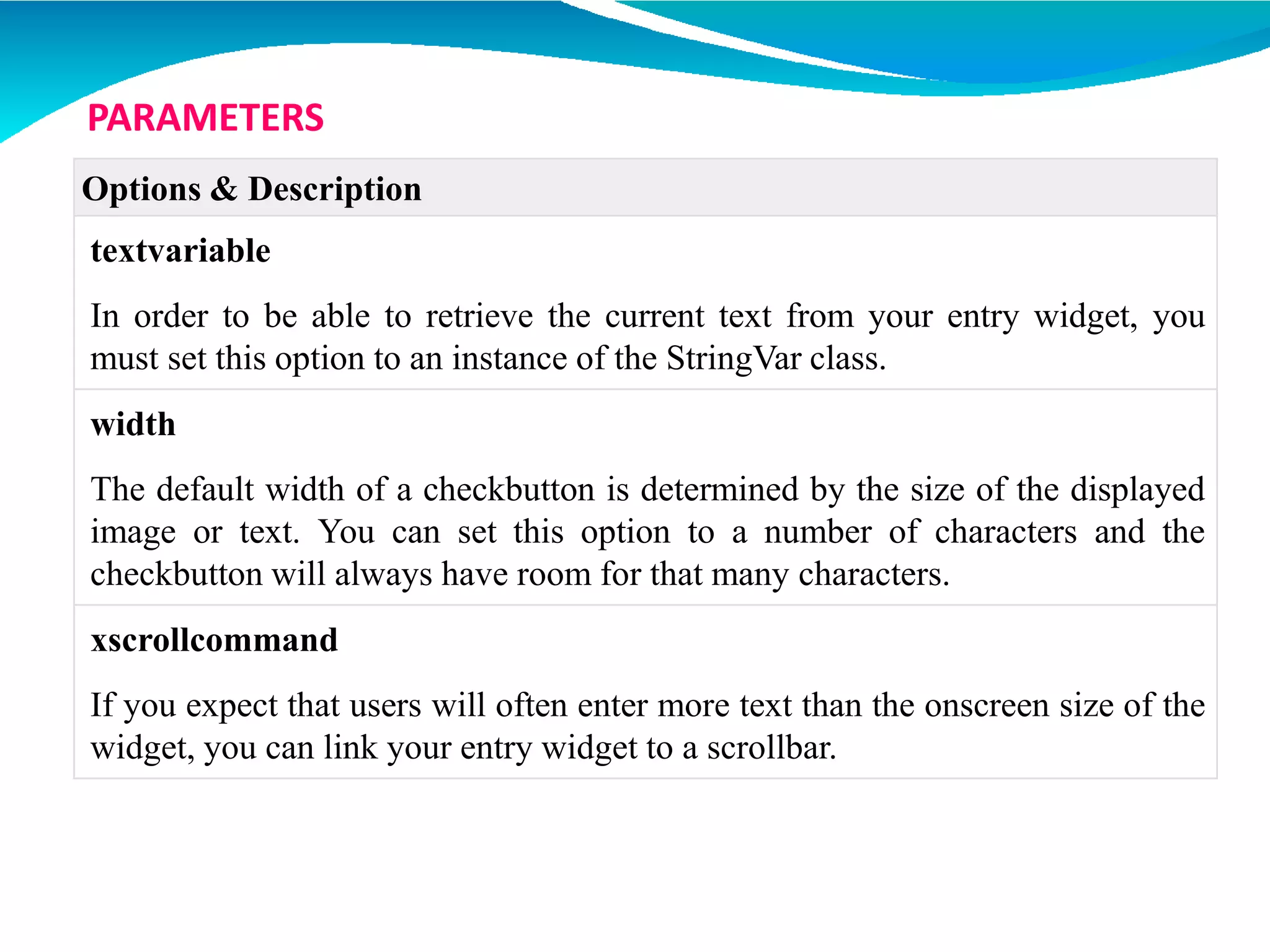 Options & Description
textvariable
In order to be able to retrieve the current text from your entry widget, you
must set this option to an instance of the StringVar class.
width
The default width of a checkbutton is determined by the size of the displayed
image or text. You can set this option to a number of characters and the
checkbutton will always have room for that many characters.
xscrollcommand
If you expect that users will often enter more text than the onscreen size of the
widget, you can link your entry widget to a scrollbar.
PARAMETERS
 