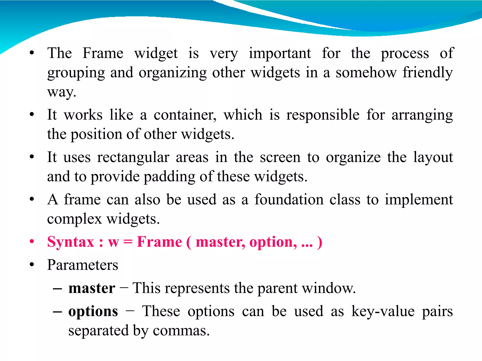 • The Frame widget is very important for the process of
grouping and organizing other widgets in a somehow friendly
way.
• It works like a container, which is responsible for arranging
the position of other widgets.
• It uses rectangular areas in the screen to organize the layout
and to provide padding of these widgets.
• A frame can also be used as a foundation class to implement
complex widgets.
• Syntax : w = Frame ( master, option, ... )
• Parameters
– master − This represents the parent window.
– options − These options can be used as key-value pairs
separated by commas.
 