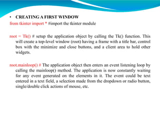 • CREATING A FIRST WINDOW
from tkinter import * #import the tkinter module
root = Tk() # setup the application object by calling the Tk() function. This
will create a top-level window (root) having a frame with a title bar, control
box with the minimize and close buttons, and a client area to hold other
widgets.
root.mainloop() # The application object then enters an event listening loop by
calling the mainloop() method. The application is now constantly waiting
for any event generated on the elements in it. The event could be text
entered in a text field, a selection made from the dropdown or radio button,
single/double click actions of mouse, etc.
 