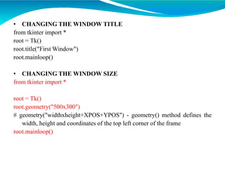 • CHANGING THE WINDOW TITLE
from tkinter import *
root = Tk()
root.title("First Window")
root.mainloop()
• CHANGING THE WINDOW SIZE
from tkinter import *
root = Tk()
root.geometry("500x300")
# geometry("widthxheight+XPOS+YPOS") - geometry() method defines the
width, height and coordinates of the top left corner of the frame
root.mainloop()
 
