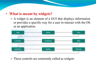 • What is meant by widgets?
– A widget is an element of a GUI that displays information
or provides a specific way for a user to interact with the OS
or an application.
– These controls are commonly called as widgets
 