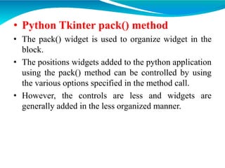 • Python Tkinter pack() method
• The pack() widget is used to organize widget in the
block.
• The positions widgets added to the python application
using the pack() method can be controlled by using
the various options specified in the method call.
• However, the controls are less and widgets are
generally added in the less organized manner.
 