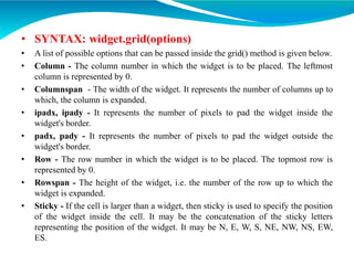 • SYNTAX: widget.grid(options)
• A list of possible options that can be passed inside the grid() method is given below.
• Column - The column number in which the widget is to be placed. The leftmost
column is represented by 0.
• Columnspan - The width of the widget. It represents the number of columns up to
which, the column is expanded.
• ipadx, ipady - It represents the number of pixels to pad the widget inside the
widget's border.
• padx, pady - It represents the number of pixels to pad the widget outside the
widget's border.
• Row - The row number in which the widget is to be placed. The topmost row is
represented by 0.
• Rowspan - The height of the widget, i.e. the number of the row up to which the
widget is expanded.
• Sticky - If the cell is larger than a widget, then sticky is used to specify the position
of the widget inside the cell. It may be the concatenation of the sticky letters
representing the position of the widget. It may be N, E, W, S, NE, NW, NS, EW,
ES.
 